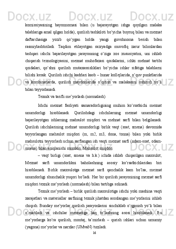 komissiyasining   bayonnomasi   bilan   (u   bajarayotgan   ishga   quyilgan   malaka
talablariga amal qilgan holda), qurilish tashkiloti bo‘yicha   buyruq   bilan   va   mexnat
daftarchasiga   yozib   qo‘ygan   holda   yangi   guvohnoma   berish   bilan
rasmiylashtiriladi.   Taqdim   etilayotgan   razryadga   muvofiq   zarur   bilimlardan
tashqari   ishchi   bajarilayotgan   jarayonning   o‘ziga   xos   xususiyatini,   uni   ishlab
chiqarish   texnologiyasini,   mexnat   muhofazasi   qoidalarini,   ichki   mehnat   tartibi
qoidalari,   qo‘shni   qurilish   mutaxassisliklari   bo‘yicha   ishlar   sifatiga   talablarni
bilishi   kerak. Qurilish ishchi kadrlari kasb – hunar kollejlarida, o‘quv punktlarida
va   kombinatlarda,   qurilish   maydonlarida   o‘qitish   va   malakasini   oshirish   yo‘li
bilan tayyorlanadi.
Texnik   va   tarifli   me’yorlash   (normalash)
Ishchi   mexnat   faoliyati   samaradorligining   muhim   ko‘rsatkichi   mexnat
unumdorligi   hisoblanadi.   Qurilishdagi   ishchilarning   mexnat   unumdorligi
bajarilayotgan   ishlarning   mahsulot   miqdori   va   mehnat   sarfi   bilan   belgilanadi.
Qurilish   ishchilarining   mehnat   unumdorligi   birlik   vaqt   (soat,   smena)   davomida
tayyorlangan   mahsulot   miqdori   (m,   m2,   m3,   dona,   tonna)   bilan   yoki   birlik
mahsulotni tayyorlash uchun   sarflangan   ish   vaqti   mexnat   sarfi   (odam-soat,   odam-
smena)   bilan   aniqlanishi   mumkin.   Mahsulot   miqdori
–   vaqt   birligi   (soat,   smena   va   h.k.)   ichida   ishlab   chiqarilgan   maxsulot;
Mexnat   sarfi   unumdorlikni   baholashning   asosiy   ko‘rsatkichlaridan   biri
hisoblanadi.   Birlik   maxsulotga   mexnat   sarfi   qanchalik   kam   bo‘lsa,   mexnat
unumdorligi shunchalik yuqori bo‘ladi. Har bir qurilish jarayonining   mexnat sarfi
miqdori   texnik   me’yorlash   (normalash)   bilan tartibga   solinadi.
Texnik   me’yorlash   –   birlik   qurilish   maxsulotiga   ishchi   yoki   mashina   vaqti
xarajatlari   va   materiallar   sarfining texnik jihatdan asoslangan me’yorlarini ishlab
chiqish.   Bunday   me’yorlar   qurilish   jarayonlarini   sinchiklab   o‘rganish   yo‘li   bilan
o‘rnatiladi   va   ishchilar   mexnatiga   haq   to‘lashning   asosi   hisoblanadi.   Bu
me’yorlarga   ko‘ra   qurilish,   montaj,   ta’mirlash   –   qurish   ishlari   uchun   umumiy
(yagona)   me’yorlar   va   narxlar   (UMvaN) tuziladi.
16 