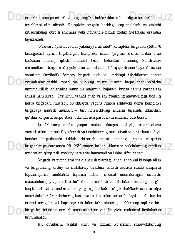 ishlashini amalga oshirib va unga bog‘liq   holda ishlarda bo‘ladigan turli xil bekor
turishlarni   oldi   olinadi.   Kompleks   brigada   boshlig‘i   eng   malakali   va   etakchi
ixtisoslikdagi   obro‘li   ishchilar   yoki   muhandis-texnik   xodim   (MTX)lar   orasidan
tayinlanadi.
“Pirovard   (yakunlovchi,   yakuniy)   mahsulot”   kompleks   brigadasi   (60....70
kishigacha)   ayrim   tugallangan   kompleks   ishlar   (yig‘ma   elementlardan   bino
karkasini   montaj   qilish,   monolit   temir   betondan   binoning   konstruktiv
elementlarini barpo etish) yoki bino va inshootni to‘liq qurilishini bajarish uchun
yaratiladi   (tuziladi).   Bunday   brigada   turli   xil   kasbdagi   ishchilardan   iborat
zvenolardan   tashkil   topadi   va   binoning   er   usti   qismini   barpo   etish   bo‘yicha
umumqurilish   ishlarining   butun   bir   majmuini   bajaradi,   bunga   barcha   pardozlash
ishlari ham kiradi.   Qurilishni tashkil etish va ish frontining mavjudligiga bog‘liq
holda   brigadani   mustaqil   ob’ektlarda   yagona   ritmda   ishlovchi   uchta   kompleks
brigadaga   ajratish   mumkin   –   biri   nolьssikldagi   ishlarni   bajaradi,   ikkinchisi
qo‘shni korpusni barpo etadi, uchinchisida pardozlash ishlarini   olib   boradi.
Ijrochilarning   ancha   yuqori   malaka   darajasi   tufayli,   mexanizatsiya
vositalaridan   oqilona   foydalanish va ishchilarning mas’uliyati yuqori ekani tufayli
bunday   brigadalarda   ishlab   chiqarish   hajmi   odatdagi   ishlab   chiqarish
brigadalariga   qaraganda   20...25%   yuqori   bo‘ladi.   Natijada   ob’ektlarning  qurilish
muddatlari qisqaradi, moddiy   harajatlar kamayadi   va ishlar   sifati   oshadi.
Brigada va zvenolarni shakllantirish ulardagi ishchilar sonini hisobga olish
va   brigadaning   kasbiy   va   malakaviy   tarkibini   tanlash   asosida   ishlab   chiqarish
topshiriqlarini   muddatida   bajarish   uchun,   mexnat   unumdorligini   oshirish,
maxsulotning   yuqori   sifatli   bo‘lishini   ta’minlash   va   ishchilar   mexnatiga   to‘g‘ri
haq   to‘lash   uchun   muhim   ahamiyatga   ega   bo‘ladi.   To‘g‘ri   shakllantirishni   amalga
oshirishda   har   bir   ishchining   kasbi   va   malakasidan   samarali   foydalanish,   barcha
ishchilarning   bir   xil   hajmdagi   ish   bilan   ta’minlanishi,   kasblarning   oqilona   bir-
biriga   ko‘rinishi   va   qurilish   mashinalaridan   vaqt   bo‘yicha   maksimal   foydalanish
ta’minlanadi.
Ish   o‘rinlarini   tashkil   etish   va   xizmat   ko‘rsatish   ishlovchilarning
21