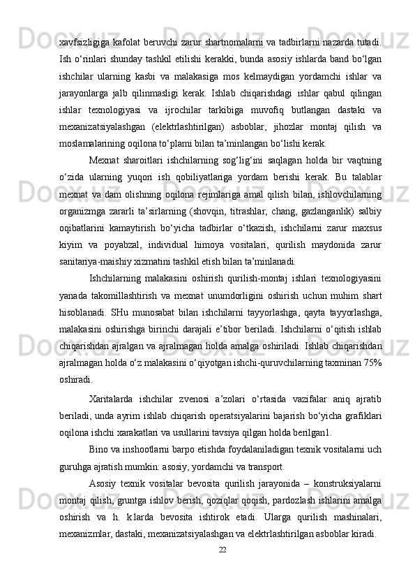 xavfsizligiga kafolat  beruvchi   zarur  shartnomalarni va tadbirlarni nazarda tutadi.
Ish o‘rinlari shunday tashkil  etilishi  kerakki, bunda   asosiy ishlarda band bo‘lgan
ishchilar   ularning   kasbi   va   malakasiga   mos   kelmaydigan   yordamchi   ishlar   va
jarayonlarga   jalb   qilinmasligi   kerak.   Ishlab   chiqarishdagi   ishlar   qabul   qilingan
ishlar   texnologiyasi   va   ijrochilar   tarkibiga   muvofiq   butlangan   dastaki   va
mexanizatsiyalashgan   (elektrlashtirilgan)   asboblar,   jihozlar   montaj   qilish   va
moslamalarining   oqilona   to‘plami bilan   ta’minlangan bo‘lishi   kerak.
Mexnat   sharoitlari   ishchilarning   sog‘lig‘ini   saqlagan   holda   bir   vaqtning
o‘zida   ularning   yuqori   ish   qobiliyatlariga   yordam   berishi   kerak.   Bu   talablar
mexnat   va   dam   olishning   oqilona   rejimlariga   amal   qilish   bilan,   ishlovchilarning
organizmga   zararli   ta’sirlarning   (shovqin,   titrashlar,   chang,   gazlanganlik)   salbiy
oqibatlarini   kamaytirish   bo‘yicha   tadbirlar   o‘tkazish,   ishchilarni   zarur   maxsus
kiyim   va   poyabzal,   individual   himoya   vositalari,   qurilish   maydonida   zarur
sanitariya-maishiy xizmatini tashkil etish bilan   ta’minlanadi.
Ishchilarning   malakasini   oshirish   qurilish-montaj   ishlari   texnologiyasini
yanada   takomillashtirish   va   mexnat   unumdorligini   oshirish   uchun   muhim   shart
hisoblanadi.   SHu   munosabat   bilan   ishchilarni   tayyorlashga,   qayta   tayyorlashga,
malakasini   oshirishga   birinchi   darajali   e’tibor   beriladi.   Ishchilarni   o‘qitish   ishlab
chiqarishdan   ajralgan   va   ajralmagan   holda   amalga   oshiriladi.   Ishlab   chiqarishdan
ajralmagan   holda   o‘z   malakasini o‘qiyotgan ishchi-quruvchilarning   taxminan   75%
oshiradi.
Xaritalarda   ishchilar   zvenosi   a’zolari   o‘rtasida   vazifalar   aniq   ajratib
beriladi, unda ayrim  ishlab   chiqarish   operatsiyalarini   bajarish   bo‘yicha   grafiklari
oqilona   ishchi   xarakatlari   va   usullarini   tavsiya   qilgan   holda   berilgan1.
Bino   va   inshootlarni   barpo   etishda   foydalaniladigan   texnik   vositalarni   uch
guruhga   ajratish   mumkin: asosiy, yordamchi   va transport.
Asosiy   texnik   vositalar   bevosita   qurilish   jarayonida   –   konstruksiyalarni
montaj qilish, gruntga   ishlov berish, qoziqlar qoqish, pardozlash ishlarini amalga
oshirish   va   h.   k.larda   bevosita   ishtirok   etadi.   Ularga   qurilish   mashinalari,
mexanizmlar, dastaki, mexanizatsiyalashgan va elektrlashtirilgan asboblar   kiradi.
22