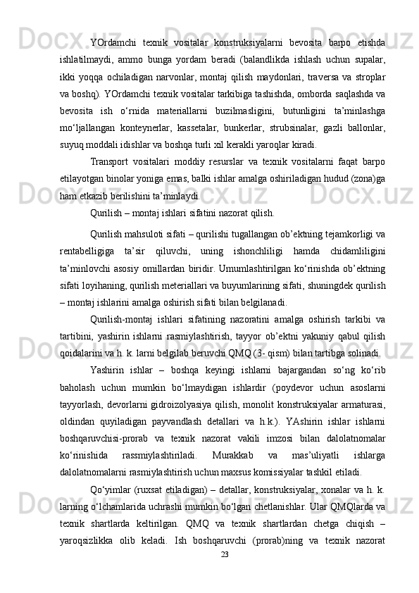 YOrdamchi   texnik   vositalar   konstruksiyalarni   bevosita   barpo   etishda
ishlatilmaydi,   ammo   bunga   yordam   beradi   (balandlikda   ishlash   uchun   supalar,
ikki   yoqqa   ochiladigan   narvonlar,   montaj   qilish   maydonlari,   traversa   va   stroplar
va boshq). YOrdamchi texnik vositalar tarkibiga tashishda, omborda   saqlashda va
bevosita   ish   o‘rnida   materiallarni   buzilmasligini,   butunligini   ta’minlashga
mo‘ljallangan   konteynerlar,   kassetalar,   bunkerlar,   strubsinalar,   gazli   ballonlar,
suyuq moddali idishlar va boshqa turli xil   kerakli yaroqlar   kiradi.
Transport   vositalari   moddiy   resurslar   va   texnik   vositalarni   faqat   barpo
etilayotgan binolar yoniga   emas,   balki ishlar   amalga oshiriladigan hudud   (zona)ga
ham   etkazib berilishini   ta’minlaydi.
Qurilish   –   montaj   ishlari   sifatini   nazorat   qilish.
Qurilish mahsuloti sifati – qurilishi tugallangan ob’ektning tejamkorligi va
rentabelligiga   ta’sir   qiluvchi,   uning   ishonchliligi   hamda   chidamliligini
ta’minlovchi   asosiy   omillardan   biridir.   Umumlashtirilgan  ko‘rinishda   ob’ektning
sifati loyihaning, qurilish meteriallari va buyumlarining sifati,   shuningdek   qurilish
– montaj   ishlarini   amalga   oshirish   sifati bilan   belgilanadi.
Qurilish-montaj   ishlari   sifatining   nazoratini   amalga   oshirish   tarkibi   va
tartibini,   yashirin   ishlarni   rasmiylashtirish,   tayyor   ob’ektni   yakuniy   qabul   qilish
qoidalarini va h. k. larni belgilab beruvchi QMQ (3-   qism) bilan   tartibga   solinadi.
Yаshirin   ishlar   –   boshqa   keyingi   ishlarni   bajargandan   so‘ng   ko‘rib
baholash   uchun   mumkin   bo‘lmaydigan   ishlardir   (poydevor   uchun   asoslarni
tayyorlash,   devorlarni  gidroizolyasiya  qilish,  monolit   konstruksiyalar   armaturasi,
oldindan   quyiladigan   payvandlash   detallari   va   h.k.).   YAshirin   ishlar   ishlarni
boshqaruvchisi-prorab   va   texnik   nazorat   vakili   imzosi   bilan   dalolatnomalar
ko‘rinishida   rassmiylashtiriladi.   Murakkab   va   mas’uliyatli   ishlarga
dalolatnomalarni rasmiylashtirish uchun maxsus komissiyalar tashkil   etiladi.
Qo‘yimlar  (ruxsat  etiladigan)  – detallar, konstruksiyalar,  xonalar  va  h. k.
larning o‘lchamlarida   uchrashi mumkin bo‘lgan chetlanishlar. Ular QMQlarda va
texnik   shartlarda   keltirilgan.   QMQ   va   texnik   shartlardan   chetga   chiqish   –
yaroqsizlikka   olib   keladi.   Ish   boshqaruvchi   (prorab)ning   va   texnik   nazorat
23