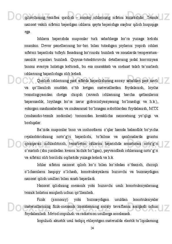 qiluvchining   vazifasi   qurilish   –   montaj   ishlarining   sifatini   kuzatishdir.   Texnik
nazorat   vakili   sifatsiz   bajarilgan ishlarni   qayta bajarishga   majbur   qilish huquqiga
ega.
Ishlarni   bajarishda   nuqsonlar   turli   sabablarga   ko‘ra   yuzaga   kelishi
mumkin.   Devor   panellarining   bir-biri   bilan   tutashgan   joylarini   yopish   ishlari
sifatsiz   bajarilishi   tufayli   fasadning   ko‘rinishi   buziladi   va xonalarda temperatura-
namlik   rejimlari   buziladi.   Quyma-tutashtiruvchi   detallarning   jadal   korroziyasi
binoni   avariya   holatiga   keltiradi,   bu   esa   murakkab   va   mehnat   talab   ta’mirlash
ishlarining bajarilishiga olib   keladi.
Qurilish ishlarining past sifatda bajarilishining asosiy sabablari past navli
va   qo‘llanilish   muddati   o‘tib   ketgan   materiallardan   foydalanish,   loyiha
texnologiyasidan   chetga   chiqish   (suvash   ishlarining   barcha   qatlamlarini
bajarmaslik,   loyihaga   ko‘ra   zarur   gidroizolyasiyaning   bo‘lmasligi   va   h.k.),
eskirgan   mashinalardan   va   mukammal   bo‘lmagan   asboblardan   foydalanish,   MTX
(muhandis-texnik   xodimlar)   tomonidan   keraklicha   nazoratning   yo‘qligi   va
boshqalar.
Ba’zida   nuqsonlar   bino   va   inshootlarni   o‘qlar   hamda   balandlik   bo‘yicha
rejalashtirishning   noto‘g‘ri   bajarilishi,   to‘kilma   va   qazilmalarda   gruntni
qoniqarsiz   zichlashtirish,   temirbeton   ishlarini   bajarishda   armaturani   noto‘g‘ri
o‘rnatish (shu jumladan kesimi kichik bo‘lgan), payvandlash ishlarining noto‘g‘ri
va   sifatsiz   olib borilishi oqibatida   yuzaga keladi   va h.k.
Ishlar   sifatini   nazorat   qilish   ko‘z   bilan   ko‘rikdan   o‘tkazish,   chiziqli
o‘lchamlarni   haqiqiy   o‘lchash,   konstruksiyalarni   buzuvchi   va   buzmaydigan
nazorat   qilish   usullari   bilan   sinab   bajariladi.
Nazorat   qilishning   mexanik   yoki   buzuvchi   usuli   konstruksiyalarning
texnik   holatini   aniqlash   uchun   qo‘llaniladi.
Fizik   (jismoniy)   yoki   buzmaydigan   usuldan   konstruksiyalar
materiallarining   fizik-mexanik   xossalarining   asosiy   tavsiflarini   aniqlash   uchun
foydalaniladi. Metod impulьsli va radiatsion usullarga   asoslanadi.
Impulьsli   akustik   usul   tadqiq   etilayotgan   materialda   elastik   to‘lqinlarning
24 