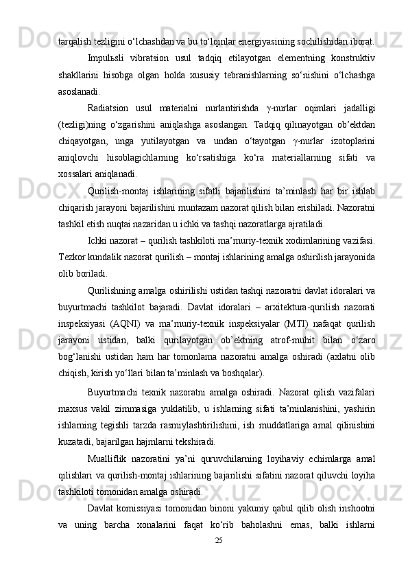tarqalish   tezligini   o‘lchashdan va bu   to‘lqinlar energiyasining   sochilishidan   iborat.
Impulьsli   vibratsion   usul   tadqiq   etilayotgan   elementning   konstruktiv
shakllarini   hisobga   olgan   holda   xususiy   tebranishlarning   so‘nishini   o‘lchashga
asoslanadi.
Radiatsion   usul   materialni   nurlantirishda   γ-nurlar   oqimlari   jadalligi
(tezligi)ning   o‘zgarishini   aniqlashga   asoslangan.   Tadqiq   qilinayotgan   ob’ektdan
chiqayotgan,   unga   yutilayotgan   va   undan   o‘tayotgan   γ-nurlar   izotoplarini
aniqlovchi   hisoblagichlarning   ko‘rsatishiga   ko‘ra   materiallarning   sifati   va
xossalari   aniqlanadi.
Qurilish-montaj   ishlarining   sifatli   bajarilishini   ta’minlash   har   bir   ishlab
chiqarish   jarayoni   bajarilishini muntazam nazorat qilish bilan erishiladi. Nazoratni
tashkil etish nuqtai nazaridan u ichki va   tashqi nazoratlarga   ajratiladi.
Ichki   nazorat   –   qurilish   tashkiloti   ma’muriy-texnik   xodimlarining   vazifasi.
Tezkor   kundalik   nazorat   qurilish   – montaj   ishlarining   amalga   oshirilish   jarayonida
olib   boriladi.
Qurilishning amalga oshirilishi ustidan tashqi nazoratni davlat idoralari va
buyurtmachi   tashkilot   bajaradi.   Davlat   idoralari   –   arxitektura-qurilish   nazorati
inspeksiyasi   (AQNI)   va   ma’muriy-texnik   inspeksiyalar   (MTI)   nafaqat   qurilish
jarayoni   ustidan,   balki   qurilayotgan   ob’ektning   atrof-muhit   bilan   o‘zaro
bog‘lanishi   ustidan   ham   har   tomonlama   nazoratni   amalga   oshiradi   (axlatni   olib
chiqish, kirish   yo‘llari bilan   ta’minlash   va   boshqalar).
Buyurtmachi   texnik   nazoratni   amalga   oshiradi.   Nazorat   qilish   vazifalari
maxsus   vakil   zimmasiga   yuklatilib,   u   ishlarning   sifati   ta’minlanishini,   yashirin
ishlarning   tegishli   tarzda   rasmiylashtirilishini,   ish   muddatlariga   amal   qilinishini
kuzatadi,   bajarilgan   hajmlarni   tekshiradi.
Mualliflik   nazoratini   ya’ni   quruvchilarning   loyihaviy   echimlarga   amal
qilishlari   va   qurilish-montaj   ishlarining   bajarilishi   sifatini nazorat qiluvchi   loyiha
tashkiloti   tomonidan   amalga   oshiradi.
Davlat   komissiyasi   tomonidan   binoni   yakuniy   qabul   qilib   olish   inshootni
va   uning   barcha   xonalarini   faqat   ko‘rib   baholashni   emas,   balki   ishlarni
25