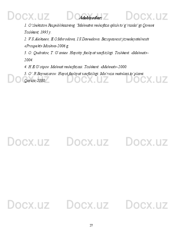 Adabiyotlar:
1. O’zbekiston Respublikasining   “Mehnatni muhofaza qilish to’g’risida”gi Qonuni  
Toshkent, 1993 y.
2. V.S.Alekseev, E.O.Murodova, I.S.Dav ы dova. Bezopasnost jiznedeyatelnosti 
«Prospekt» Moskva-2006 g.
3. O.  Q udratov, T.  G’ aniev. Hayotiy faoliyat xavfsizligi. Toshkent. «Mehnat»-
2004.
4. H .E. G’ oipov. Mehnat muhofazasi. Toshkent. «Mehnat»-2000.
5. O’ .R.Boynazarov. Hayot faoliyat xavfsizligi. Ma’ruza matnlari to’plami. 
Qarshi-2000.
27