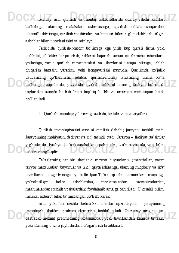 Bunday   usul   qurilish   va   montaj   tashkilotlarida   doimiy   ishchi   kadrlari
bo‘lishiga,   ularning   malakalari   oshirilishiga,   qurilish   ishlab   chiqarishni
takomillashtirishga, qurilish mashinalari va kranlari   bilan,   ilg‘or   elektrlashtirilgan
asboblar bilan   jihozlanishini   ta’minlaydi.
Tarkibida   qurilish-remont   bo‘limiga   ega   yirik   kup   qirrali   firma   yoki
tashkilot,   ob’ektni   barpo   etish,   ishlarni   bajarish   uchun   qo‘shimcha   ishchilarni
yollashga,   zarur   qurilish   mexanizmlari   va   jihozlarini   ijaraga   olishga,   ishlab
chiqarish   bazasini   yaratishi   yoki   kengaytirishi   mumkin.   Qurilishda   xo‘jalik
usullarining   qo‘llanilishi,   odatda,   qurilish-montaj   ishlarining   uncha   katta
bo‘lmagan   xajmlarida,   pudratchi   qurilish   tashkilot   larining   faoliyat   ko‘rsatish
joylaridan   uzoqda   bo‘lish   bilan   bog‘liq   bo‘lib   va   umuman   cheklangan   holda
qo‘llaniladi.
2. Qurilish   texnologiyalarining   tuzilishi,   tarkibi   va   xususiyatlari
Qurilish   texnologiyasini   asosini   qurilish   (ishchi)   jarayoni   tashkil   etadi.
Jarayonning mohiyatini   faoliyat   (ta’sir)   tashkil   etadi.   Jarayon   –   faoliyat   (ta’sir)lar
yig‘indisidir.   Faoliyat   (ta’sir)   xarakatdan   ajralmasdir,   u o‘z   navbatida, vaqt   bilan
uzluksiz   bog‘liqdir.
Ta’sirlarning   har   biri   dastlabki   mexnat   buyumlarini   (materiallar,   yarim
tayyor   maxsulotlar,   buyumlar   va   h.k.)   qayta   ishlashga,   ularning   miqdoriy   va   sifat
tavsiflarini   o‘zgartirishga   yo‘naltirilgan.Ta’sir   ijrochi   tomonidan   maqsadga
yo‘naltirilgan   holda   asboblardan,   moslamalardan,   mexanizmlardan,
mashinalardan (texnik vositalardan) foydalanib amalga oshiriladi. U kerakli bilim,
malaka, axborot bilan   ta’minlangan   bo‘lishi   kerak.
Bitta   yoki   bir   nechta   ketma-ket   ta’sirlar   operatsiyani   –   jarayonning
texnologik   jihatdan   ajralmas   elementini   tashkil   qiladi.   Operatsiyaning   natijasi
dastlabki   mexnat   predmetining   xossalaridan   yoki   tavsiflaridan   kamida   bittasini
yoki ularning   o‘zaro   joylashishini o‘zgartirish hisoblanadi.
8 