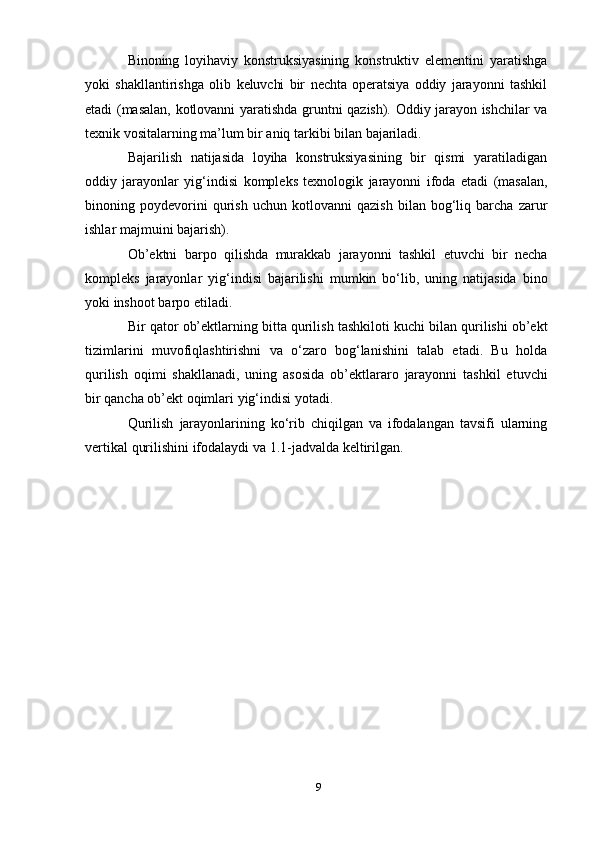 Binoning   loyihaviy   konstruksiyasining   konstruktiv   elementini   yaratishga
yoki   shakllantirishga   olib   keluvchi   bir   nechta   operatsiya   oddiy   jarayonni   tashkil
etadi   (masalan,   kotlovanni   yaratishda   gruntni   qazish).   Oddiy   jarayon ishchilar va
texnik   vositalarning   ma’lum   bir   aniq   tarkibi   bilan   bajariladi.
Bajarilish   natijasida   loyiha   konstruksiyasining   bir   qismi   yaratiladigan
oddiy   jarayonlar   yig‘indisi   kompleks   texnologik   jarayonni   ifoda   etadi   (masalan,
binoning   poydevorini   qurish   uchun   kotlovanni   qazish   bilan   bog‘liq   barcha   zarur
ishlar   majmuini   bajarish).
Ob’ektni   barpo   qilishda   murakkab   jarayonni   tashkil   etuvchi   bir   necha
kompleks   jarayonlar   yig‘indisi   bajarilishi   mumkin   bo‘lib,   uning   natijasida   bino
yoki inshoot   barpo   etiladi.
Bir   qator   ob’ektlarning   bitta   qurilish   tashkiloti   kuchi   bilan   qurilishi   ob’ekt
tizimlarini   muvofiqlashtirishni   va   o‘zaro   bog‘lanishini   talab   etadi.   Bu   holda
qurilish   oqimi   shakllanadi,   uning   asosida   ob’ektlararo   jarayonni   tashkil   etuvchi
bir qancha ob’ekt oqimlari   yig‘indisi yotadi.
Qurilish   jarayonlarining   ko‘rib   chiqilgan   va   ifodalangan   tavsifi   ularning
vertikal   qurilishini   ifodalaydi va 1.1-jadvalda   keltirilgan.
9