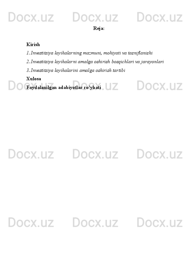 Reja:
Kirish
1. Investitsiya loyihalar ning mazmuni, mohiyati va tasniflanishi
2. Investitsiya loyihalarni amalga oshirish bosqichlari va jarayonlari
3. Investitsiya loyihalarini amalga oshirish tartibi
Xulosa
Foydalanilgan adabiyotlar ro’yhati 