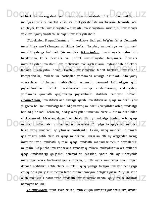 ishtirok etishini anglatadi, ya’ni investor investitsiyalash ob’ektini, shuningdek, uni
moliyalashtirishni   tashkil   etish   va   moliyalashtirish   manbalarini   bevosita   o’zi
aniqlaydi. Portfel investitsiyalar – bilvosita investitsiyalarni anlatib, bu investitsiya
yoki moliyaviy vositachilar orqali investitsiyalashdir. 
O’zbekiston   Respublikasining   “Investitsiya   faoliyati   to’g’risida”gi   Qonunida
investitsiya   mo’ljallangan   ob’ektiga   ko’ra,   “kapital,   innovatsiya   va   ijtimoiy”
investitsiyalarga   bo’linadi   ( 4 -   modda).   Ikkinchidan    ,     investitsiyada   qatnashish
harakteriga   ko’ra   bevosita   va   portfel   investitsiyalar   farqlanadi.   Bevosita
investitsiyalar   investorni   o’z   moliyaviy   mablag’lag’larni   joylashtirish   ob’ektini
tanlash   imkoniyatini   beradi.   Portfel   investitsiyalar   tijorat   banklari,   investitsion
kompaniyalar,   fondlar   va   boshqalar   yordamida   amalga   oshiriladi.   Moliyaviy
vositachilar   to’plangan   mablag’larni   samarali,   daromad   keltiradigan   qilib
joylashtiradilar.   Portfel   investitsiyalar   boshqa   emitentlarning   anderrayting
yordamida   qimmatli   qog’ozlarga   joylashtirish   shaklida   namoyon   bo’ladi.
Uchinchidan    ,     investitsiyalash   davriga   qarab   investitsiyalar   qisqa   muddatli   (bir
yilgacha bo’lgan muddatga beriladi) va uzoq muddatli (bir yilldan oshiq muddatga
beriladi)   bo’ladi.   Masalan,   oddiy   aktsiyalar   umuman   biror   –   bir   muddat   bilan
cheklanmaydi.   Masalan,   depozit   sertifikati   olti   oy   muddatga   beriladi   –   bu   qisqa
muddatli   qo’yilmalar   vositasidir,   obligatsiyalar   20   yilgacha   qaytarish   muddati
bilan   uzoq   muddatli   qo’yilmalar   vositasidir.   Lekin,   uzoq   muddatli   qimmatli
qog’ozlarni   sotib   olish   va   qisqa   muddatdan,   masalan   olti   oy   o’tgandan   so’ng,
investor   uzoq   muddatli   qurolni   qisqa   muddatli   maqsadlar   uchun   foydalanish
mumkin. Ko’pincha investorlar ana shunday qurollarni tanlaydilar va o’z pullarini
qisqa   muddatlarga   qo’yishni   hohlaydilar.   Masalan,   yaqin   olti   oy   mobaynida
investorga   kerak   bo’lmaydigan   summaga,   u   olti   oylik   muddatga   ega   bo’lgan
depozit   sertifikati   sotib   olishi   mumkin:   qirq   yoshga   to’lgan   investor   pensiyaga
chiqquncha pul yig’ish uchun biron-bir kompaniyani obligatsiyasini 20 yilga sotib
olish   mumkin.   Odatda   uzoq   muddatli   investitsiyalar   kapital   qo’yilmalar   shaklida
namoyon bo’ladi.
To’rtinchidan    ,     mulk   shakllaridan   kelib   chiqib   investitsiyalar   xususiy,   davlat, 