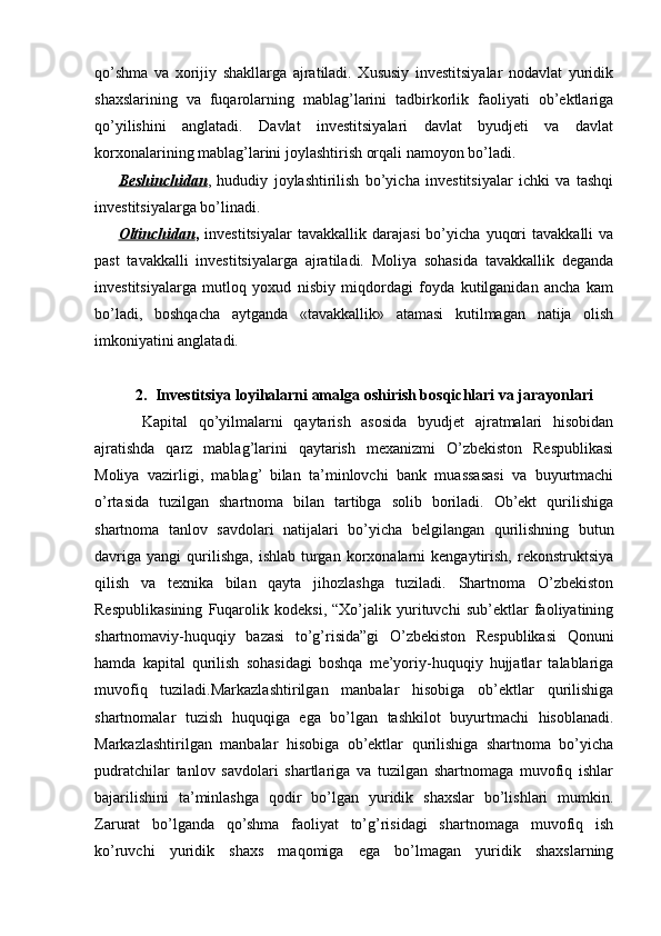 qo’shma   va   xorijiy   shakllarga   ajratiladi.   Xususiy   investitsiyalar   nodavlat   yuridik
shaxslarining   va   fuqarolarning   mablag’larini   tadbirkorlik   faoliyati   ob’ektlariga
qo’yilishini   anglatadi.   Davlat   investitsiyalari   davlat   byudjeti   va   davlat
korxonalarining mablag’larini joylashtirish orqali namoyon bo’ladi.
Beshinchidan ,   hududiy   joylashtirilish   bo’yicha   investitsiyalar   ichki   va   tashqi
investitsiyalarga bo’linadi. 
Oltinchidan ,   investitsiyalar   tavakkallik   darajasi   bo’yicha   yuqori   tavakkalli   va
past   tavakkalli   investitsiyalarga   ajratiladi.   Moliya   sohasida   tavakkallik   deganda
investitsiyalarga   mutloq   yoxud   nisbiy   miqdordagi   foyda   kutilganidan   ancha   kam
bo’ladi,   boshqacha   aytganda   «tavakkallik»   atamasi   kutilmagan   natija   olish
imkoniyatini anglatadi.
2. Investitsiya loyihalarni amalga oshirish bosqichlari va jarayonlari
Kapital   qo’yilmalarni   qaytarish   asosida   byudjet   ajratmalari   hisobidan
ajratishda   qarz   mablag’larini   qaytarish   mexanizmi   O’zbekiston   Respublikasi
Moliya   vazirligi,   mablag’   bilan   ta’minlovchi   bank   muassasasi   va   buyurtmachi
o’rtasida   tuzilgan   shartnoma   bilan   tartibga   solib   boriladi.   Ob’ekt   qurilishiga
shartnoma   tanlov   savdolari   natijalari   bo’yicha   belgilangan   qurilishning   butun
davriga   yangi   qurilishga,   ishlab   turgan   korxonalarni   kengaytirish,   rekonstruktsiya
qilish   va   texnika   bilan   qayta   jihozlashga   tuziladi.   Shartnoma   O’zbekiston
Respublikasining   Fuqarolik   kodeksi,   “Xo’jalik   yurituvchi   sub’ektlar   faoliyatining
shartnomaviy-huquqiy   bazasi   to’g’risida”gi   O’zbekiston   Respublikasi   Qonuni
hamda   kapital   qurilish   sohasidagi   boshqa   me’yoriy-huquqiy   hujjatlar   talablariga
muvofiq   tuziladi.Markazlashtirilgan   manbalar   hisobiga   ob’ektlar   qurilishiga
shartnomalar   tuzish   huquqiga   ega   bo’lgan   tashkilot   buyurtmachi   hisoblanadi.
Markazlashtirilgan   manbalar   hisobiga   ob’ektlar   qurilishiga   shartnoma   bo’yicha
pudratchilar   tanlov   savdolari   shartlariga   va   tuzilgan   shartnomaga   muvofiq   ishlar
bajarilishini   ta’minlashga   qodir   bo’lgan   yuridik   shaxslar   bo’lishlari   mumkin.
Zarurat   bo’lganda   qo’shma   faoliyat   to’g’risidagi   shartnomaga   muvofiq   ish
ko’ruvchi   yuridik   shaxs   maqomiga   ega   bo’lmagan   yuridik   shaxslarning