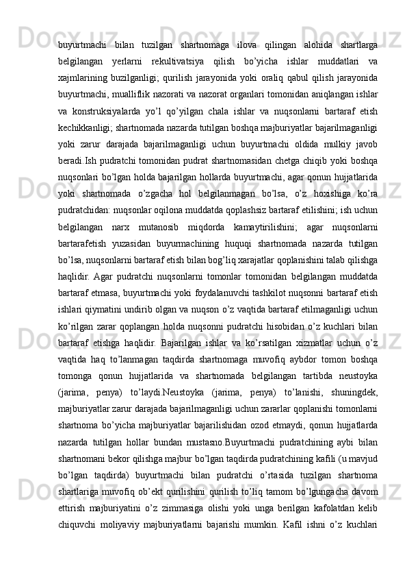 buyurtmachi   bilan   tuzilgan   shartnomaga   ilova   qilingan   alohida   shartlarga
belgilangan   yerlarni   rekultivatsiya   qilish   bo’yicha   ishlar   muddatlari   va
xajmlarining   buzilganligi;   qurilish   jarayonida   yoki   oraliq   qabul   qilish   jarayonida
buyurtmachi, mualliflik nazorati va nazorat organlari tomonidan aniqlangan ishlar
va   konstruksiyalarda   yo’l   qo’yilgan   chala   ishlar   va   nuqsonlarni   bartaraf   etish
kechikkanligi; shartnomada nazarda tutilgan boshqa majburiyatlar bajarilmaganligi
yoki   zarur   darajada   bajarilmaganligi   uchun   buyurtmachi   oldida   mulkiy   javob
beradi.Ish  pudratchi  tomonidan  pudrat  shartnomasidan  chetga  chiqib  yoki  boshqa
nuqsonlari bo’lgan holda bajarilgan hollarda buyurtmachi, agar qonun hujjatlarida
yoki   shartnomada   o’zgacha   hol   belgilanmagan   bo’lsa,   o’z   hoxishiga   ko’ra
pudratchidan: nuqsonlar oqilona muddatda qoplashsiz bartaraf etilishini; ish uchun
belgilangan   narx   mutanosib   miqdorda   kamaytirilishini;   agar   nuqsonlarni
bartarafetish   yuzasidan   buyurmachining   huquqi   shartnomada   nazarda   tutilgan
bo’lsa, nuqsonlarni bartaraf etish bilan bog’liq xarajatlar qoplanishini talab qilishga
haqlidir.  Agar   pudratchi   nuqsonlarni   tomonlar   tomonidan   belgilangan   muddatda
bartaraf etmasa, buyurtmachi yoki foydalanuvchi tashkilot nuqsonni bartaraf etish
ishlari qiymatini undirib olgan va nuqson o’z vaqtida bartaraf etilmaganligi uchun
ko’rilgan   zarar   qoplangan   holda   nuqsonni   pudratchi   hisobidan   o’z   kuchlari   bilan
bartaraf   etishga   haqlidir.   Bajarilgan   ishlar   va   ko’rsatilgan   xizmatlar   uchun   o’z
vaqtida   haq   to’lanmagan   taqdirda   shartnomaga   muvofiq   aybdor   tomon   boshqa
tomonga   qonun   hujjatlarida   va   shartnomada   belgilangan   tartibda   neustoyka
(jarima,   penya)   to’laydi.Neustoyka   (jarima,   penya)   to’lanishi,   shuningdek,
majburiyatlar zarur darajada bajarilmaganligi uchun zararlar qoplanishi tomonlarni
shartnoma   bo’yicha   majburiyatlar   bajarilishidan   ozod   etmaydi,   qonun   hujjatlarda
nazarda   tutilgan   hollar   bundan   mustasno.Buyurtmachi   pudratchining   aybi   bilan
shartnomani bekor qilishga majbur bo’lgan taqdirda pudratchining kafili (u mavjud
bo’lgan   taqdirda)   buyurtmachi   bilan   pudratchi   o’rtasida   tuzilgan   shartnoma
shartlariga   muvofiq   ob’ekt   qurilishini   qurilish   to’liq   tamom   bo’lgungacha   davom
ettirish   majburiyatini   o’z   zimmasiga   olishi   yoki   unga   berilgan   kafolatdan   kelib
chiquvchi   moliyaviy   majburiyatlarni   bajarishi   mumkin.   Kafil   ishni   o’z   kuchlari