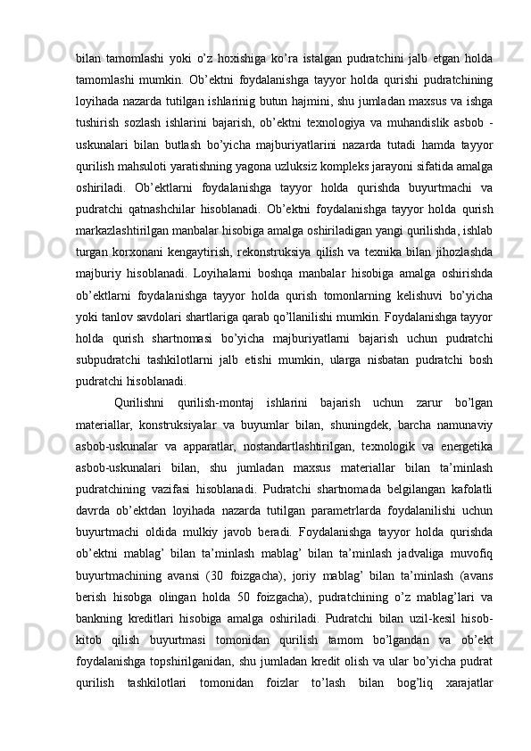 bilan   tamomlashi   yoki   o’z   hoxishiga   ko’ra   istalgan   pudratchini   jalb   etgan   holda
tamomlashi   mumkin.   Ob’ektni   foydalanishga   tayyor   holda   qurishi   pudratchining
loyihada nazarda tutilgan ishlarinig butun hajmini, shu jumladan maxsus va ishga
tushirish   sozlash   ishlarini   bajarish,   ob’ektni   texnologiya   va   muhandislik   asbob   -
uskunalari   bilan   butlash   bo’yicha   majburiyatlarini   nazarda   tutadi   hamda   tayyor
qurilish mahsuloti yaratishning yagona uzluksiz kompleks jarayoni sifatida amalga
oshiriladi.   Ob’ektlarni   foydalanishga   tayyor   holda   qurishda   buyurtmachi   va
pudratchi   qatnashchilar   hisoblanadi.   Ob’ektni   foydalanishga   tayyor   holda   qurish
markazlashtirilgan manbalar hisobiga amalga oshiriladigan yangi qurilishda, ishlab
turgan   korxonani   kengaytirish,   rekonstruksiya   qilish   va   texnika   bilan   jihozlashda
majburiy   hisoblanadi.   Loyihalarni   boshqa   manbalar   hisobiga   amalga   oshirishda
ob’ektlarni   foydalanishga   tayyor   holda   qurish   tomonlarning   kelishuvi   bo’yicha
yoki tanlov savdolari shartlariga qarab qo’llanilishi mumkin. Foydalanishga tayyor
holda   qurish   shartnomasi   bo’yicha   majburiyatlarni   bajarish   uchun   pudratchi
subpudratchi   tashkilotlarni   jalb   etishi   mumkin,   ularga   nisbatan   pudratchi   bosh
pudratchi hisoblanadi.
Qurilishni   qurilish-montaj   ishlarini   bajarish   uchun   zarur   bo’lgan
materiallar,   konstruksiyalar   va   buyumlar   bilan,   shuningdek,   barcha   namunaviy
asbob-uskunalar   va   apparatlar,   nostandartlashtirilgan,   texnologik   va   energetika
asbob-uskunalari   bilan,   shu   jumladan   maxsus   materiallar   bilan   ta’minlash
pudratchining   vazifasi   hisoblanadi.   Pudratchi   shartnomada   belgilangan   kafolatli
davrda   ob’ektdan   loyihada   nazarda   tutilgan   parametrlarda   foydalanilishi   uchun
buyurtmachi   oldida   mulkiy   javob   beradi.   Foydalanishga   tayyor   holda   qurishda
ob’ektni   mablag’   bilan   ta’minlash   mablag’   bilan   ta’minlash   jadvaliga   muvofiq
buyurtmachining   avansi   (30   foizgacha),   joriy   mablag’   bilan   ta’minlash   (avans
berish   hisobga   olingan   holda   50   foizgacha),   pudratchining   o’z   mablag’lari   va
bankning   kreditlari   hisobiga   amalga   oshiriladi.   Pudratchi   bilan   uzil-kesil   hisob-
kitob   qilish   buyurtmasi   tomonidan   qurilish   tamom   bo’lgandan   va   ob’ekt
foydalanishga topshirilganidan, shu jumladan kredit  olish va ular bo’yicha pudrat
qurilish   tashkilotlari   tomonidan   foizlar   to’lash   bilan   bog’liq   xarajatlar
