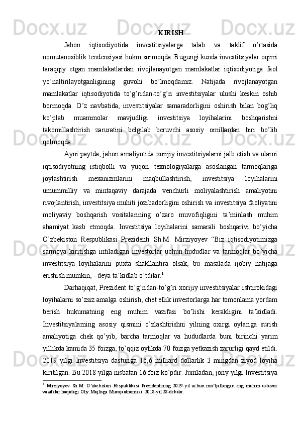 KIRISH
Jahon   iqtisodiyotida   investitsiyalarga   talab   va   taklif   o’rtasida
nomutanosiblik tendensiyasi hukm surmoqda. Bugungi kunda investitsiyalar oqimi
taraqqiy   etgan   mamlakatlardan   rivojlanayotgan   mamlakatlar   iqtisodiyotiga   faol
yo’naltirilayotganligining   guvohi   bo’lmoqdamiz.   Natijada   rivojlanayotgan
mamlakatlar   iqtisodiyotida   to’g’ridan-to’g’ri   investitsiyalar   ulushi   keskin   oshib
bormoqda.   O’z   navbatida,   investitsiyalar   samaradorligini   oshirish   bilan   bog’liq
ko’plab   muammolar   mavjudligi   investitsiya   loyihalarini   boshqarishni
takomillashtirish   zaruratini   belgilab   beruvchi   asosiy   omillardan   biri   bo’lib
qolmoqda. 
Ayni paytda, jahon amaliyotida xorijiy investitsiyalarni jalb etish va ularni
iqtisodiyotning   istiqbolli   va   yuqori   texnologiyalarga   asoslangan   tarmoqlariga
joylashtirish   mexanizmlarini   maqbullashtirish,   investitsiya   loyihalarini
umummilliy   va   mintaqaviy   darajada   venchurli   moliyalashtirish   amaliyotini
rivojlantirish, investitsiya muhiti jozibadorligini oshirish va investitsiya faoliyatini
moliyaviy   boshqarish   vositalarining   o’zaro   muvofiqligini   ta minlash   muhimʼ
ahamiyat   kasb   etmoqda.   Investitsiya   loyihalarini   samarali   boshqarivi   bo’yicha
O’zbekiston   Respublikasi   Prezidenti   Sh.M.   Mirziyoyev   “Biz   iqtisodiyotimizga
sarmoya   kiritishga   intiladigan   investorlar   uchun   hududlar   va   tarmoqlar   bo yicha	
ʻ
investitsiya   loyihalarini   puxta   shakllantira   olsak,   bu   masalada   ijobiy   natijaga
erishish mumkin, - deya ta’kidlab o’tdilar. 1
 
Darhaqiqat, Prezident  to’g’ridan-to’g’ri xorijiy investitsiyalar ishtirokidagi
loyihalarni so’zsiz amalga oshirish, chet ellik investorlarga har tomonlama yordam
berish   hukumatning   eng   muhim   vazifasi   bo’lishi   kerakligini   ta kidladi.	
ʼ
Investitsiyalarning   asosiy   qismini   o’zlashtirishni   yilning   oxirgi   oylariga   surish
amaliyotiga   chek   qo’yib,   barcha   tarmoqlar   va   hududlarda   buni   birinchi   yarim
yillikda kamida 35 foizga, to’qqiz oylikda 70 foizga yetkazish zarurligi qayd etildi.
2019   yilgi   Investitsiya   dasturiga   16,6   milliard   dollarlik   3   mingdan   ziyod   loyiha
kiritilgan. Bu 2018 yilga nisbatan 16 foiz ko pdir. Jumladan, joriy yilgi Investitsiya	
ʻ
1
  Mirziyoyev   Sh.M.   O‘zbekiston   Respublikasi   Prezidentining   2019-yil   uchun   mo‘ljallangan   eng   muhim   ustuvor
vazifalar haqidagi Oliy Majlisgа Murojaatnomasi. 2018-yil 28-dekabr.