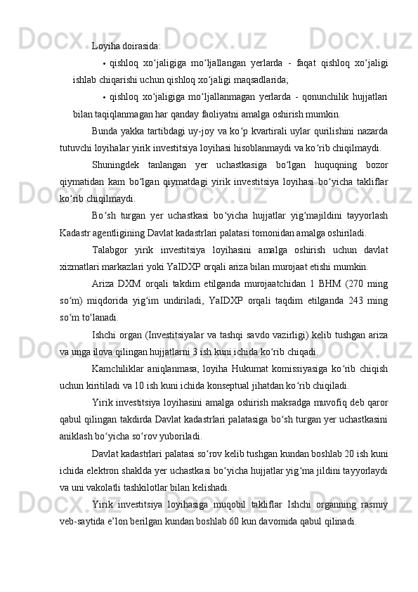 Loyiha doirasida:
 qishloq   хo jaligiga   mo ljallangan   yerlarda   -   faqat   qishloq   хo jaligiʻ ʻ ʻ
ishlab chiqarishi uchun qishloq хo jaligi maqsadlarida;	
ʻ
 qishloq   хo jaligiga   mo ljallanmagan   yerlarda   -   qonunchilik   hujjatlari	
ʻ ʻ
bilan taqiqlanmagan har qanday faoliyatni amalga oshirish mumkin.
  Bunda yakka tartibdagi uy-joy va ko p kvartirali uylar qurilishini nazarda	
ʻ
tutuvchi loyihalar yirik investitsiya loyihasi hisoblanmaydi va ko rib chiqilmaydi.	
ʻ
  Shuningdek   tanlangan   yer   uchastkasiga   bo lgan   huquqning   bozor	
ʻ
qiymatidan   kam   bo lgan   qiymatdagi   yirik   investitsiya   loyihasi   bo yicha   takliflar	
ʻ ʻ
ko rib chiqilmaydi.	
ʻ
  Bo sh   turgan   yer   uchastkasi   bo yicha   hujjatlar   yig majildini   tayyorlash	
ʻ ʻ ʻ
Kadastr agentligining Davlat kadastrlari palatasi tomonidan amalga oshiriladi.
  Talabgor   yirik   investitsiya   loyihasini   amalga   oshirish   uchun   davlat
хizmatlari markazlari yoki YaIDXP orqali ariza bilan murojaat etishi mumkin.
  Ariza   DXM   orqali   takdim   etilganda   murojaatchidan   1   BHM   (270   ming
so m)   miqdorida   yig im   undiriladi,   YaIDXP   orqali   taqdim   etilganda   243   ming	
ʻ ʻ
so m to lanadi.
ʻ ʻ
  Ishchi organ (Investitsiyalar va tashqi savdo vazirligi) kelib tushgan ariza
va unga ilova qilingan hujjatlarni 3 ish kuni ichida ko rib chiqadi.	
ʻ
  Kamchiliklar   aniqlanmasa,   loyiha   Hukumat   komissiyasiga   ko rib   chiqish	
ʻ
uchun kiritiladi va 10 ish kuni ichida konseptual jihatdan ko rib chiqiladi.	
ʻ
  Yirik investitsiya loyihasini amalga oshirish maksadga muvofiq deb qaror
qabul qilingan takdirda Davlat kadastrlari palatasiga bo sh turgan yer uchastkasini	
ʻ
aniklash bo yicha so rov yuboriladi.	
ʻ ʻ
  Davlat kadastrlari palatasi so rov kelib tushgan kundan boshlab 20 ish kuni	
ʻ
ichida elektron shaklda yer uchastkasi bo yicha hujjatlar yig ma jildini tayyorlaydi	
ʻ ʻ
va uni vakolatli tashkilotlar bilan kelishadi.
  Yirik   investitsiya   loyihasiga   muqobil   takliflar   Ishchi   organning   rasmiy
veb-saytida e’lon berilgan kundan boshlab 60 kun davomida qabul qilinadi.