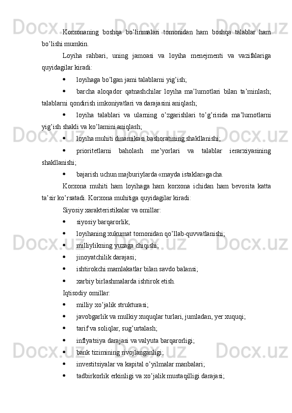 Korxonaning   boshqa   bo’linmalari   tomonidan   ham   boshqa   talablar   ham
bo’lishi mumkin. 
Loyiha   rahbari,   uning   jamoasi   va   loyiha   menejmenti   va   vazifalariga
quyidagilar kiradi: 
 loyihaga bo’lgan jami talablarni yig’ish; 
 barcha   aloqador   qatnashchilar   loyiha   ma’lumotlari   bilan   ta’minlash;
talablarni qondirish imkoniyatlari va darajasini aniqlash; 
 loyiha   talablari   va   ularning   o’zgarishlari   to’g’risida   ma’lumotlarni
yig’ish shakli va ko’lamini aniqlash; 
 loyiha muhiti dinamikasi bashoratining shakllanishi; 
 prioritetlarni   baholash   me’yorlari   va   talablar   ierarxiyasining
shakllanishi; 
 bajarish uchun majburiylarda «mayda istaklar»gacha. 
Korxona   muhiti   ham   loyihaga   ham   korxona   ichidan   ham   bevosita   katta
ta’sir ko’rsatadi. Korxona muhitiga quyidagilar kiradi: 
Siyosiy xarakteristikalar va omillar: 
 siyosiy barqarorlik; 
 loyihaning xukumat tomonidan qo’llab-quvvatlanishi; 
 milliylikning yuzaga chiqishi; 
 jinoyatchilik darajasi; 
 ishtirokchi mamlakatlar bilan savdo balansi; 
 xarbiy birlashmalarda ishtirok etish. 
Iqtisodiy omillar: 
 milliy xo’jalik strukturasi; 
 javobgarlik va mulkiy xuquqlar turlari, jumladan, yer xuquqi; 
 tarif va soliqlar, sug’urtalash; 
 inflyatsiya darajasi va valyuta barqarorligi; 
 bank tizimining rivojlanganligi; 
 investitsiyalar va kapital o’yilmalar manbalari; 
 tadbirkorlik erkinligi va xo’jalik mustaqilligi darajasi;