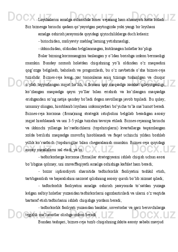 Loyihalarini amalga oshirishda bines -rejaning ham ahamiyati katta boladi.
Biz biznesga birinchi qadam qo’yayotgan paytingizda yoki yangi bir loyihani 
amalga oshirish jarayonida quyidagi qiyinchiliklarga duch kelasiz:
- birinchidan, moliyaviy mablag’larning yetishmasligi;
- ikkinchidan, oldindan belgilanmagan, kutilmagan holatlar ko’pligi.
Bular bizning korxonangizni tanlangan y o’ldan borishga imkon bermasligi
mumkin.   Bunday   noxush   holatdan   chiqishning   yo’li   oldindan   o’z   maqsadini
qog’ozga   belgilash,   baholash   va   prognozlash,   bu   o’z   navbatida   o’sha   biznes-reja
tuzishdir.   Biznes-reja   keng,   xar   tomonlama   aniq   tizimga   tushirilgan   va   chuqur
o’ylab tayyorlangan xujjat  bo’lib, u firmani qay maqsadga xarakat qilayotganligi,
ko’zlangan   maqsadga   qaysi   yo’llar   bilan   erishish   va   ko’zlangan   maqsadga
erishgandan so’ng natija qanday bo’ladi degan savollarga javob topiladi. Bu qulay,
umumiy olingan, hisoblanib loyihani imkoniyatlari bo’yicha to’la ma’lumot beradi.
Biznes-reja   korxona   (firma)ning   strategik   istiqbolini   belgilab   beradigan   asosiy
xujjat hisoblanadi va uni 3-5 yilga tuzishni tavsiya etiladi. Biznes-rejaning birinchi
va   ikkinchi   yillariga   ko’rsatkichlarni   (topshiriqlarni)   kvartallarga   taqsimlangan
xolda   berilishi   maqsadga   muvofiq   hisoblanadi   va   faqat   uchinchi   yildan   boshlab
yillik ko’rsatkich (topshiriq)lar bilan chegaralanish mumkin. Biznes-reja quyidagi
asosiy masalalarni xal etadi, ya’ni: 
- tadbirkorlarga korxona (firma)lar strategiyasini ishlab chiqish uchun asosi
bo’libgina qolmay, uni muvaffaqiyatli amalga oshishiga kafolat ham beradi;
-   bozor   iqdisodiyoti   sharoitida   tadbirkorlik   faoliyatini   tashkil   etish,
tartibgasolish va bajaralishini nazorat qilishning asosiy quroli bo’lib xizmat qiladi;
-   tadbirkorlik   faoliyatini   amalga   oshirish   jarayonida   to’satdan   yuzaga
kelgan salbiy holatlar yuzasidan tadbirkorlarni ogoxlantiriladi va ularni o’z vaqtida
bartaraf etish tadbirlarini ishlab chiqishga yordam beradi;
- tadbirkorlik faoliyati yuzasidan banklar, investorlar va qarz beruvchilarga
tegishli ma’lumotlar olishga imkon beradi.
Bundan tashqari, biznes-reja tuzib chiqishning ikkita asosiy sababi mavjud: 