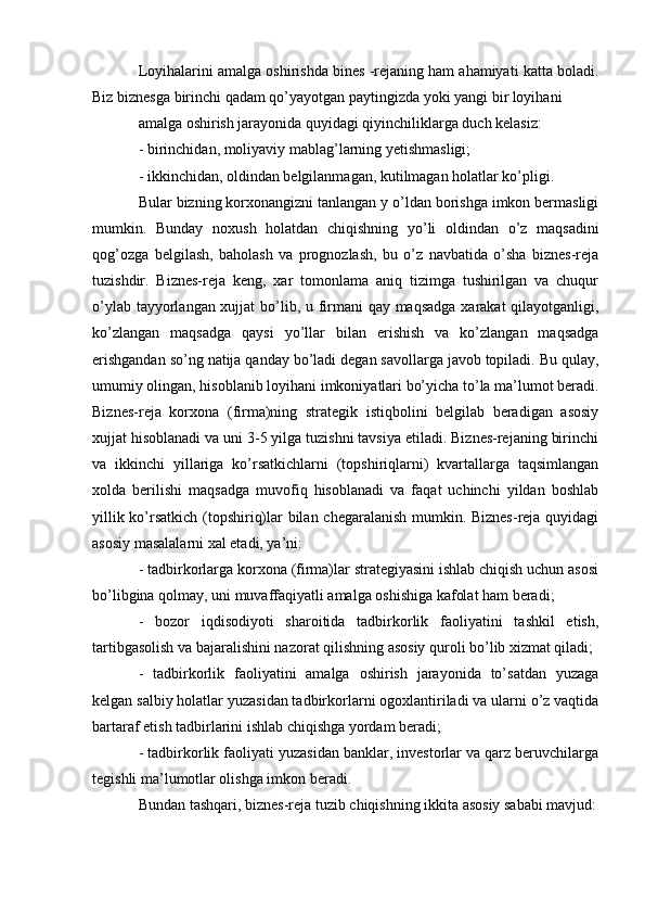 Loyihalarini amalga oshirishda bines -rejaning ham ahamiyati katta boladi.
Biz biznesga birinchi qadam qo’yayotgan paytingizda yoki yangi bir loyihani 
amalga oshirish jarayonida quyidagi qiyinchiliklarga duch kelasiz:
- birinchidan, moliyaviy mablag’larning yetishmasligi;
- ikkinchidan, oldindan belgilanmagan, kutilmagan holatlar ko’pligi.
Bular bizning korxonangizni tanlangan y o’ldan borishga imkon bermasligi
mumkin.   Bunday   noxush   holatdan   chiqishning   yo’li   oldindan   o’z   maqsadini
qog’ozga   belgilash,   baholash   va   prognozlash,   bu   o’z   navbatida   o’sha   biznes-reja
tuzishdir.   Biznes-reja   keng,   xar   tomonlama   aniq   tizimga   tushirilgan   va   chuqur
o’ylab tayyorlangan xujjat  bo’lib, u firmani qay maqsadga xarakat qilayotganligi,
ko’zlangan   maqsadga   qaysi   yo’llar   bilan   erishish   va   ko’zlangan   maqsadga
erishgandan so’ng natija qanday bo’ladi degan savollarga javob topiladi. Bu qulay,
umumiy olingan, hisoblanib loyihani imkoniyatlari bo’yicha to’la ma’lumot beradi.
Biznes-reja   korxona   (firma)ning   strategik   istiqbolini   belgilab   beradigan   asosiy
xujjat hisoblanadi va uni 3-5 yilga tuzishni tavsiya etiladi. Biznes-rejaning birinchi
va   ikkinchi   yillariga   ko’rsatkichlarni   (topshiriqlarni)   kvartallarga   taqsimlangan
xolda   berilishi   maqsadga   muvofiq   hisoblanadi   va   faqat   uchinchi   yildan   boshlab
yillik ko’rsatkich (topshiriq)lar bilan chegaralanish mumkin. Biznes-reja quyidagi
asosiy masalalarni xal etadi, ya’ni: 
- tadbirkorlarga korxona (firma)lar strategiyasini ishlab chiqish uchun asosi
bo’libgina qolmay, uni muvaffaqiyatli amalga oshishiga kafolat ham beradi;
-   bozor   iqdisodiyoti   sharoitida   tadbirkorlik   faoliyatini   tashkil   etish,
tartibgasolish va bajaralishini nazorat qilishning asosiy quroli bo’lib xizmat qiladi;
-   tadbirkorlik   faoliyatini   amalga   oshirish   jarayonida   to’satdan   yuzaga
kelgan salbiy holatlar yuzasidan tadbirkorlarni ogoxlantiriladi va ularni o’z vaqtida
bartaraf etish tadbirlarini ishlab chiqishga yordam beradi;
- tadbirkorlik faoliyati yuzasidan banklar, investorlar va qarz beruvchilarga
tegishli ma’lumotlar olishga imkon beradi.
Bundan tashqari, biznes-reja tuzib chiqishning ikkita asosiy sababi mavjud: