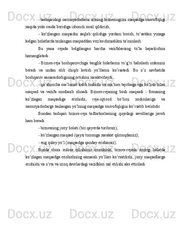 - tashqaridagi sarmoyadorlarni sizning biznesingizni maqsadga muvofiqligi
xaqida yoki ssuda berishga ishonch xosil qildirish,
-   ko’zlangan   maqsadni   saqlab   qolishga   yordam   berish,   to’satdan   yuzaga
kelgan holatlarda tanlangan maqsaddan voz kechmaslikni ta’minlash.
Bu   yana   rejada   belgilangan   barcha   vazifalarning   to’la   bajarilishini
hamanglatadi:
-   Biznes-reja   boshqaruvchiga   tanglik  holatlarini   to’g’ri   baholash   imkonini
beradi   va   undan   olib   chiqib   ketish   yo’llarini   ko’rsatadi.   Bu   o’z   navbatida
boshqaruv samaradorligining ortishini xarakterlaydi;
- qo’shimcha ma’lumot kelib tushishi va ma’lum tajribaga ega bo’lish bilan
maqsad   va   vazifa   moslanib   olinadi.   Biznes-rejaning   bosh   maqsadi   -   firmaning
ko’zlagan   maqsadiga   erishishi,   reja-iqtisod   bo’limi   xodimlariga   va
sarmoyadorlarga tanlangan yo’lning maqsadga muvofiqligini ko’rsatib berishdir.
Bundan   tashqari   biznes-reja   tadbirkorlarning   quyidagi   savollariga   javob
ham beradi:
- biznesning joriy holati (biz qayerda turibmiz);
- ko’zlangan maqsad (qaysi tomonga xarakat qilmoqdamiz);
- eng qulay yo’l (maqsadga qanday erishamiz).
Bunda   shuni   xulosa   qilishimiz   mumkinki,   biznes-rejada   xozirgi   holatda
ko’zlagan maqsadga erishishning samarali yo’llari ko’rsatilishi, joriy maqsadlarga
erishishi va o’rta va uzoq davrlardagi vazifalari xal etilishi aks ettiriladi. 