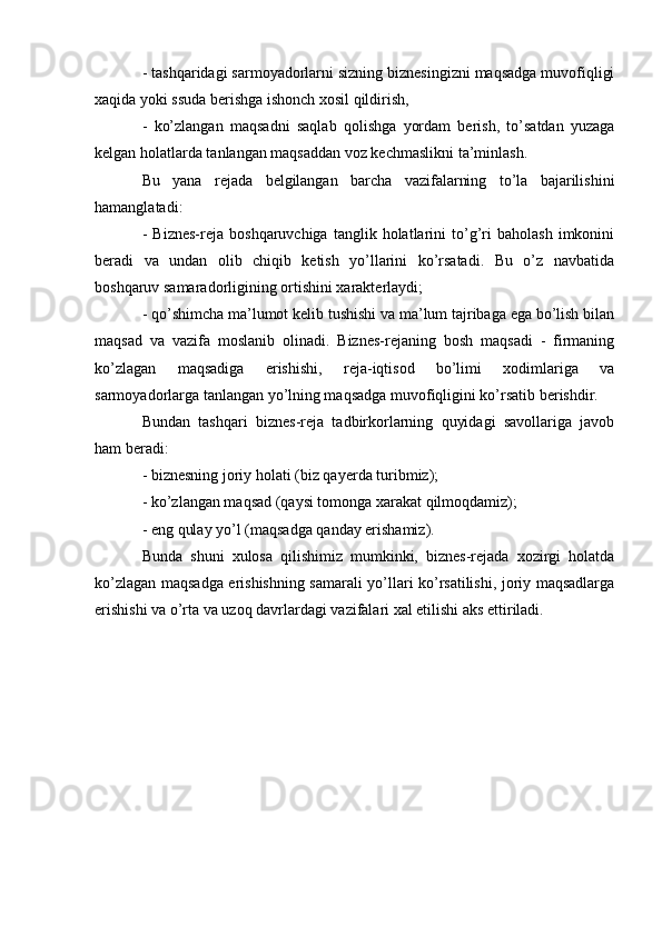 - tashqaridagi sarmoyadorlarni sizning biznesingizni maqsadga muvofiqligi
xaqida yoki ssuda berishga ishonch xosil qildirish,
-   ko’zlangan   maqsadni   saqlab   qolishga   yordam   berish,   to’satdan   yuzaga
kelgan holatlarda tanlangan maqsaddan voz kechmaslikni ta’minlash.
Bu   yana   rejada   belgilangan   barcha   vazifalarning   to’la   bajarilishini
hamanglatadi:
-   Biznes-reja   boshqaruvchiga   tanglik  holatlarini   to’g’ri   baholash   imkonini
beradi   va   undan   olib   chiqib   ketish   yo’llarini   ko’rsatadi.   Bu   o’z   navbatida
boshqaruv samaradorligining ortishini xarakterlaydi;
- qo’shimcha ma’lumot kelib tushishi va ma’lum tajribaga ega bo’lish bilan
maqsad   va   vazifa   moslanib   olinadi.   Biznes-rejaning   bosh   maqsadi   -   firmaning
ko’zlagan   maqsadiga   erishishi,   reja-iqtisod   bo’limi   xodimlariga   va
sarmoyadorlarga tanlangan yo’lning maqsadga muvofiqligini ko’rsatib berishdir.
Bundan   tashqari   biznes-reja   tadbirkorlarning   quyidagi   savollariga   javob
ham beradi:
- biznesning joriy holati (biz qayerda turibmiz);
- ko’zlangan maqsad (qaysi tomonga xarakat qilmoqdamiz);
- eng qulay yo’l (maqsadga qanday erishamiz).
Bunda   shuni   xulosa   qilishimiz   mumkinki,   biznes-rejada   xozirgi   holatda
ko’zlagan maqsadga erishishning samarali yo’llari ko’rsatilishi, joriy maqsadlarga
erishishi va o’rta va uzoq davrlardagi vazifalari xal etilishi aks ettiriladi.