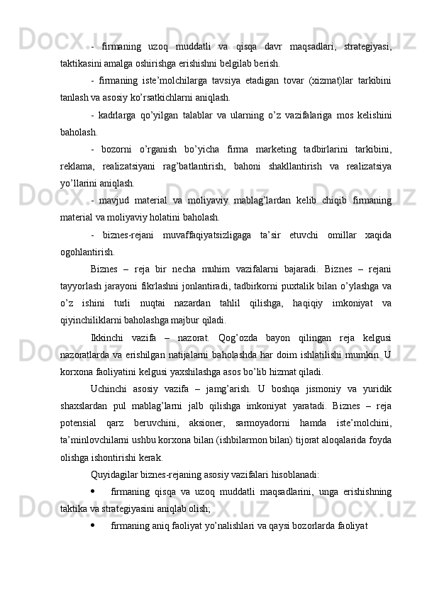 -   firmaning   uzoq   muddatli   va   qisqa   davr   maqsadlari,   strategiyasi,
taktikasini amalga oshirishga erishishni belgilab berish.
-   firmaning   iste’molchilarga   tavsiya   etadigan   tovar   (xizmat)lar   tarkibini
tanlash va asosiy ko’rsatkichlarni aniqlash.
-   kadrlarga   qo’yilgan   talablar   va   ularning   o’z   vazifalariga   mos   kelishini
baholash.
-   bozorni   o’rganish   bo’yicha   firma   marketing   tadbirlarini   tarkibini,
reklama,   realizatsiyani   rag’batlantirish,   bahoni   shakllantirish   va   realizatsiya
yo’llarini aniqlash. 
-   mavjud   material   va   moliyaviy   mablag’lardan   kelib   chiqib   firmaning
material va moliyaviy holatini baholash.
-   biznes-rejani   muvaffaqiyatsizligaga   ta’sir   etuvchi   omillar   xaqida
ogohlantirish.
Biznes   –   reja   bir   necha   muhim   vazifalarni   bajaradi.   Biznes   –   rejani
tayyorlash jarayoni fikrlashni jonlantiradi, tadbirkorni puxtalik bilan o’ylashga va
o’z   ishini   turli   nuqtai   nazardan   tahlil   qilishga,   haqiqiy   imkoniyat   va
qiyinchiliklarni baholashga majbur qiladi.
Ikkinchi   vazifa   –   nazorat.   Qog’ozda   bayon   qilingan   reja   kelgusi
nazoratlarda   va  erishilgan   natijalarni   baholashda   har  doim  ishlatilishi   mumkin.  U
korxona faoliyatini kelgusi yaxshilashga asos bo’lib hizmat qiladi.
Uchinchi   asosiy   vazifa   –   jamg’arish.   U   boshqa   jismoniy   va   yuridik
shaxslardan   pul   mablag’larni   jalb   qilishga   imkoniyat   yaratadi.   Biznes   –   reja
potensial   qarz   beruvchini,   aksioner,   sarmoyadorni   hamda   iste’molchini,
ta’minlovchilarni ushbu korxona bilan (ishbilarmon bilan) tijorat aloqalarida foyda
olishga ishontirishi kerak.
Quyidagilar biznes-rejaning asosiy vazifalari hisoblanadi:
 firmaning   qisqa   va   uzoq   muddatli   maqsadlarini,   unga   erishishning
taktika va strategiyasini aniqlab olish;
 firmaning aniq faoliyat yo’nalishlari va qaysi bozorlarda faoliyat  