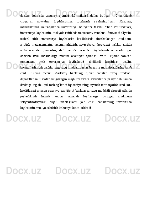 dasturi   doirasida   umumiy   qiymati   3,2   milliard   dollar   bo lgan   140   ta   ishlabʻ
chiqarish   quvvatini   foydalanishga   topshirish   rejalashtirilgan.   Xususan,
mamlakatimiz   mintaqalarida   investitsiya   faoliyatini   tashkil   qilish   xususiyatlari,
investitsiya loyihalarini moliyalashtirishda mintaqaviy venchurli fondlar faoliyatini
tashkil   etish,   investitsiya   loyihalarini   kreditlashda   sindikatlangan   kreditlarni
ajratish   mexanizmlarini   takomillashtirish,   investitsiya   faoliyatini   tashkil   etishda
ichki   resurslar,   jumladan,   aholi   jamg’armalaridan   foydalanish   samaradorligini
oshirish   kabi   masalalarga   muhim   ahamiyat   qaratish   lozim.   Tijorat   banklari
tomonidan   yirik   investitsiya   loyihalarini   sindikatli   kreditlash   usulini
takomillashtirish banklarning uzoq muddatli resurs bazasini mustahkamlashni talab
etadi.   Buning   uchun   Markaziy   bankning   tijorat   banklari   uzoq   muddatli
depozitlariga nisbatan  belgilangan  majburiy zaxira  stavkalarini  pasaytirish   hamda
davlatga tegishli  pul  mablag’larini iqtisodiyotning tayanch tarmoqlarida sindikatli
kreditlashni amalga oshirayotgan tijorat banklariga uzoq muddatli depozit sifatida
joylashtirish   hamda   yuqori   samarali   loyihalarga   berilgan   kreditlarni
sekyuritizatsiyalash   orqali   mablag’larni   jalb   etish   banklarning   investitsion
loyihalarini moliyalashtirish imkoniyatlarini oshiradi.