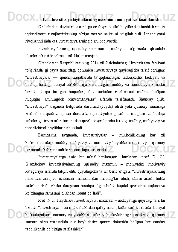 1. Investitsiya loyihalarning mazmuni, mohiyati va tasniflanishi
O’zbekiston davlat mustaqilliga erishgan dastlabki yillardan boshlab milliy
iqtisodiyotni   rivojlantirishning   o’ziga   xos   yo’nalishini   belgilab   oldi.   Iqtisodiyotni
rivojlantirishda esa investitsiyalarning o’rni beqiyosdir.
Investitsiyalarning   iqtisodiy   mazmun   -   mohiyati   to’g’risida   iqtisodchi
olimlar o’rtasida xilma – xil fikrlar mavjud. 
O’zbekiston Respublikasining 2014 yil 9 dekabrdagi “Investitsiya faoliyati
to’g’risida”gi  qayta tahrirdagi qonunida investitsiyaga quyidagicha ta’rif berilgan:
“ investitsiyalar   —   qonun   hujjatlarida   ta’qiqlanmagan   tadbirkorlik   faoliyati   va
boshqa   turdagi   faoliyat   ob’ektlariga   kiritiladigan   moddiy   va   nomoddiy   ne’matlar
hamda   ularga   bo’lgan   huquqlar,   shu   jumladan   intellektual   mulkka   bo’lgan
huquqlar,   shuningdek   reinvestitsiyalar ”   sifatida   ta’riflanadi.   Shunday   qilib,
“investitsiya”   deganda   kelgusida   daromad   (foyda)   olish   yoki   ijtimoiy   samaraga
erishish   maqsadida   qonun   doirasida   iqtisodiyotning   turli   tarmog’lari   va   boshqa
sohalariga investorlar tomonidan quyiladagan barcha turdagi mulkiy, moliyaviy va
intekllektual boyliklar tushuniladi.
Boshqacha   aytganda,   investitsiyalar   –   mulkchilikning   har   xil
ko’rinishlaridagi  moddiy,  moliyaviy va  nomoddiy boyliklarni  iqtisodiy  – ijtimoiy
daromad olish maqsadida muomalaga kiritishdir.
Investitsiyalarga   aniq   bir   ta’rif   berilmagan.   Jumladan,   prof.   D.   G’.
G’ozibekov   investitsiyalarning   iqtisodiy   mazmun   –   mohiyatini   moliyaviy
kategoriya sifatida talqin etib, quyidagicha ta’rif berib o’tgan: “Investitsiyalarning
mazmuni   aniq   va   ishonchli   manbalardan   mablag’lar   olish,   ularni   asosli   holda
safarbar   etish,   rikslar   darajasini   hisobga   olgan   holda  kapital   qiymatini   saqlash   va
ko’zlangan samarani olishdan iborat bo’ladi”. 
Prof. N.H. Haydarov investitsiyalar mazmun – mohiyatiga quyidagi ta’rifni
beradi: “Investitsiya – bu mulk shaklidan qat’iy nazar, tadbirkorlik asosida faoliyat
ko’rsatayotgan   jismoniy   va   yuridik   shaxslar   yoki   davlatning   iqtisodiy   va  ijtimoiy
samara   olish   maqsadida   o’z   boyliklarini   qonun   doirasida   bo’lgan   har   qanday
tadbirkorlik ob’ektiga sarflashidir”.