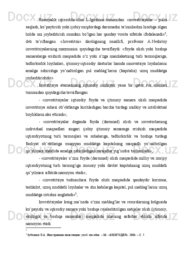 Rossiyalik   iqtisodchi-olim   L.Igoshina   tomonidan:   «investitsiyalar   –   pulni
saqlash, ko’paytirish yoki ijobiy miqdordagi daromadni ta’minlashni hisobga olgan
holda   uni   joylashtirish   mumkin   bo’lgan   har   qanday   vosita   sifatida   ifodalanadi» 2
,
deb   ta’riflangan.   «Investitsii»   darsligining   muallifi,   professor   A.Neshitoy
investitsiyalarning   mazmunini   quyidagicha   tavsiflaydi:   «foyda   olish   yoki   boshqa
samaralarga   erishish   maqsadida   o’z   yoki   o’zga   mamlakatning   turli   tarmoqlariga,
tadbirkorlik   loyihalari,   ijtimoiy-iqtisodiy   dasturlar   hamda   innovatsiya   loyihalarini
amalga   oshirishga   yo’naltirilgan   pul   mablag’larini   (kapitalni)   uzoq   muddatga
joylashtirishdir»
Investitsiya   atamasining   iqtisodiy   mohiyati   yana   bir   qator   rus   olimlari
tomonidan quyidagicha tavsiflangan: 
-   «investitsiyalar   iqtisodiy   foyda   va   ijtimoiy   samara   olish   maqsadida
investitsiya   sohasi   ob’ektlariga  kiritiladigan   barcha   turdagi  mulkiy  va  intellektual
boyliklarni aks ettiradi»;
-   «investitsiyalar   deganda   foyda   (daromad)   olish   va   investorlarning
individual   maqsadlari   singari   ijobiy   ijtimoiy   samaraga   erishish   maqsadida
iqtisodiyotning   turli   tarmoqlari   va   sohalariga,   tadbirkorlik   va   boshqa   turdagi
faoliyat   ob’ektlariga   muayyan   muddatga   kapitalning   maqsadli   yo’naltirilgan
qo’yilmasi shaklida amalga oshiriladigan xarajatlar yig’indisi tushuniladi»;
- «investitsiyalar o’zini foyda (daromad) olish maqsadida milliy va xorijiy
iqtisodiyotning   turli   tarmog’iga   xususiy   yoki   davlat   kapitalining   uzoq   muddatli
qo’yilmasi sifatida namoyon etadi»;
-   «investitsiya   tushunchasi   foyda   olish   maqsadida   qandaydir   korxona,
tashkilot, uzoq muddatli loyihalar va shu kabilarga kapital, pul mablag’larini uzoq
muddatga iritishni anglatadi» 3
;
Investitsiyalar   keng   ma’noda   o’zini   mablag’lar   va   resurslarning   kelgusida
ko’payishi va iqtisodiy samara yoki boshqa rejalashtirilgan natijalar olish (ijtimoiy,
ekologik   va   boshqa   samaralar)   maqsadida   ularning   safarbar   etilishi   sifatida
namoyon etadi. 
2
3
  Зу бченко Л.А. Иностранные инвестиции: учеб.  по собие . –  М.: «КНИГОДЕЛ» . 2006.   – С. 7 . 