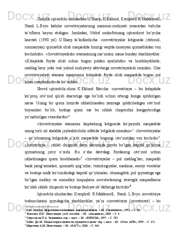 Xorijlik iqtisodchi-olimlardan U.Sharp, K.Eklund, Kempbell R.Makkonell,
Stanli   L.Bryu   kabilar   investitsiyalarning   mazmun-mohiyati   yuzasidan   turlicha
ta’riflarni   bayon   etishgan.   Jumladan,   Nobel   mukofotining   iqtisodiyot   bo’yicha
laureati   (1990   yil)   U.Sharp   ta’kidlashicha:   «investitsiyalar   kelgusida   (ehtimol,
nomuayyan) qiymatlik olish maqsadida hozirgi vaqtda mu ayyan qiymatlikdan voz
kechishdir». «Investitsiyalash» atamasining ma’nosini mana bunday sharhlaydilar:
«Kelajakda   foyda   olish   uchun   bugun   puldan   ajralishdir»   va   hisoblaydilarki,
mablag’lar ni   yoki   real   yohud   moliyaviy   aktivlarga   investitsiyalash   mumkin.   Ular
investitsiyalash   atamasi   mazmunini   kelajakda   foyda   olish   maqsadida   bugun   pul
bilan «xayrlashish»da ko’radilar.
Shved   iqtisodchi-olimi   K.Eklund   fikricha:   «investitsiya   –   bu   kelajakda
ko’proq   iste’mol   qilish   sharoitiga   ega   bo’lish   uchun   ertangi   kunga   qoldirilgan
narsa.   Uning   bir   qismi   hozirda   ishlatilmasdan   zaxiraga   qoldiriladigan   iste’mol
buyumlari   bo’lib,   boshqa   qismi   esa   bu   ishlab   chiqarishni   kengaytirishga
yo’naltirilgan resurslardir» 4
. 
«Investitsiyalar   atamasini   kapitalning   kelgusida   ko’payishi   maqsadida
uning turli xil shaklda joylashtirilishi sifatida belgilash mumkin» 5
. «Investitsiyalar
–   qo’yilmaning   kelgusida   o’sish   maqsadida   bugungi   iste’moldan   voz   kechish» 6
.
«Investitsiya   –   ishlab   chiqarish   davri   davomida   paydo   bo’lgan   kapital   qo’yilma
qiymatining   joriy   o’sishi.   Bu   o’sha   davrdagi   foydaning   iste’mol   uchun
ishlatilmagan   qismi   hisoblanadi» 7
.   «Investitsiyalar   –   pul   mablag’lari,   maqsadli
bank jamg’armalari, qimmatli qog’ozlar, texnologiyalar, mashina, asosiy vositalar
va boshqa mulk ko’rinishidagi kapital qo’yilmalar, shuningdek, pul qiymatiga ega
bo’lgan   mulkiy   va   nomulkiy   huquqlarni   investorlarning   strategik   maqsadlarini
ko’zlab ishlab chiqarish va boshqa faoliyat ob’ektlariga kiritish» 8
.
Iqtisodchi-olimlardan   Kempbell   R.Makkonell,   Stanli   L.Bryu   investitsiya
tushunchasini   quyidagicha   sharhlaydilar,   ya’ni   «investitsiya   (investment)   –   bu
4
 Клас Эклунд .  Эффективная экономика :  шведская модель .   –  М.: «Экономика» ,  1991.  – С.  96.
5
  Ткаченко И.Ю. Инвестиции: учеб. пособие. – М.:  « Академия » , 2009. – С. 6.
6
 Самуэльсон П.А. Экономика: пер. с англ.  –  М.: «БИНОМ», 1997.  – С. 783 .
7
  Кейнс Дж.М. О бщая теория занятости, процента и денег: пер. с англ.  –  М.: «Гетос АРВ» ,  1999 .   – С.  352.
8
  Марголин  А.М. Инвестиции.  –  М.: «РАГС», 2006.  –   С. 464. 