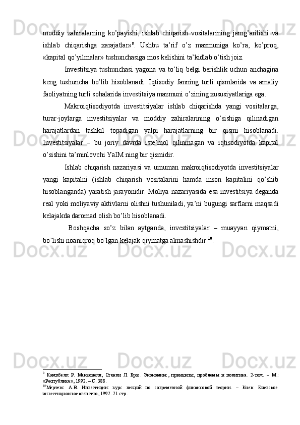 moddiy   zahiralarning   ko’payishi,   ishlab   chiqarish   vositalarining   jamg’arilishi   va
ishlab   chiqarishga   xarajatlar» 9
.   Ushbu   ta’rif   o’z   mazmuniga   ko’ra,   ko’proq,
«kapital qo’yilmalar» tushunchasiga mos kelishini ta’kidlab o’tish joiz. 
Investitsiya   tushunchasi   yagona   va   to’liq   belgi   berishlik   uchun   anchagina
keng   tushuncha   bo’lib   hisoblanadi.   Iqtisodiy   fanning   turli   qismlarida   va   amaliy
faoliyatning turli sohalarida investitsiya mazmuni o’zining xususiyatlariga ega. 
Makroiqtisodiyotda   investitsiyalar   ishlab   chiqarishda   yangi   vositalarga,
turar-joylarga   investitsiyalar   va   moddiy   zahiralarining   o’sishiga   qilinadigan
harajatlardan   tashkil   topadigan   yalpi   harajatlarning   bir   qismi   hisoblanadi.
Investitsiyalar   –   bu   joriy   davrda   iste’mol   qilinmagan   va   iqtisodiyotda   kapital
o’sishini ta’minlovchi YaIM ning bir qismidir. 
Ishlab   chiqarish   nazariyasi   va   umuman   makroiqtisodiyotda   investitsiyalar
yangi   kapitalni   (ishlab   chiqarish   vositalarini   hamda   inson   kapitalini   qo’shib
hisoblanganda)  yaratish jarayonidir. Moliya nazariyasida esa  investitsiya deganda
real yoki moliyaviy aktivlarni olishni tushuniladi, ya’ni bugungi sarflarni maqsadi
kelajakda daromad olish bo’lib hisoblanadi. 
  Boshqacha   so’z   bilan   aytganda,   investitsiyalar   –   muayyan   qiymatni,
bo’lishi noaniqroq bo’lgan kelajak qiymatga almashishdir  10
.
9
  Кэмпбелл   Р.   Макконелл,   Станли   Л.   Брю .   Экономикс,   принципы,   проблемы   и   политика .   2-том .   –   М.:
«Республика» ,  1992 .   – С.  388.   
10
Мертенс   А.В.   Инвестиции:   курс   лекций   по   современной   финансовой   теории.   –   Киев:   Киевское
инвестиционное агенство, 1997. 71 стр.    