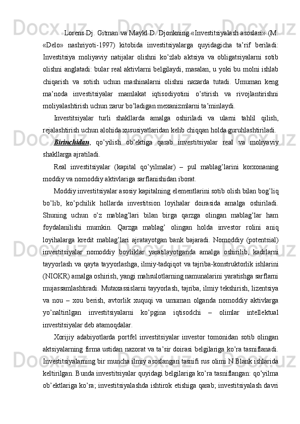 Lorens Dj. Gitman va Maykl D. Djonkning «Investitsiyalash asoslari» (M.
«Delo»   nashriyoti-1997)   kitobida   investitsiyalarga   quyidagicha   ta’rif   beriladi:
Investitsiya   moliyaviy   natijalar   olishni   ko’zlab   aktsiya   va   obligatsiyalarni   sotib
olishni anglatadi: bular real aktivlarni belgilaydi, masalan, u yoki bu molni ishlab
chiqarish   va   sotish   uchun   mashinalarni   olishni   nazarda   tutadi.   Umuman   keng
ma’noda   investitsiyalar   mamlakat   iqtisodiyotini   o’stirish   va   rivojlantirishni
moliyalashtirish uchun zarur bo’ladigan mexanizmlarni ta’minlaydi.
Investitsiyalar   turli   shakllarda   amalga   oshiriladi   va   ularni   tahlil   qilish,
rejalashtirish uchun alohida xususiyatlaridan kelib chiqqan holda guruhlashtiriladi.
Birinchidan ,   qo’yilish   ob’ektiga   qarab   investitsiyalar   real   va   moliyaviy
shakllarga ajratiladi.
Real   investitsiyalar   (kapital   qo’yilmalar)   –   pul   mablag’larini   korxonaning
moddiy va nomoddiy aktivlariga sarflanishidan iborat.
Moddiy investitsiyalar asosiy kapitalning elementlarini sotib olish bilan bog’liq
bo’lib,   ko’pchilik   hollarda   investitsion   loyihalar   doirasida   amalga   oshiriladi.
Shuning   uchun   o’z   mablag’lari   bilan   birga   qarzga   olingan   mablag’lar   ham
foydalanilishi   mumkin.   Qarzga   mablag’   olingan   holda   investor   rolini   aniq
loyihalarga   kredit   mablag’lari   ajratayotgan   bank   bajaradi.   Nomoddiy   (potentsial)
investitsiyalar   nomoddiy   boyliklar   yaratilayotganda   amalga   oshirilib,   kadrlarni
tayyorlash va qayta tayyorlashga, ilmiy-tadqiqot va tajriba-konstruktorlik ishlarini
(NIOKR) amalga oshirish, yangi mahsulotlarning namunalarini yaratishga sarflarni
mujassamlashtiradi. Mutaxassislarni tayyorlash, tajriba, ilmiy tekshirish, lizentsiya
va   nou   –   xou   berish,   avtorlik   xuquqi   va   umuman   olganda   nomoddiy   aktivlarga
yo’naltirilgan   investitsiyalarni   ko’pgina   iqtisodchi   –   olimlar   intellektual
investitsiyalar deb atamoqdalar. 
Xorijiy   adabiyotlarda   portfel   investitsiyalar   investor   tomonidan   sotib   olingan
aktsiyalarning firma ustidan nazorat va ta’sir doirasi belgilariga ko’ra tasniflanadi.
Investitsiyalarning bir muncha ilmiy asoslangan tasnifi rus olimi N.Blank ishlarida
keltirilgan. Bunda investitsiyalar quyidagi belgilariga ko’ra tasniflangan: qo’yilma
ob’ektlariga ko’ra; investitsiyalashda ishtirok etishiga qarab; investitsiyalash davri 