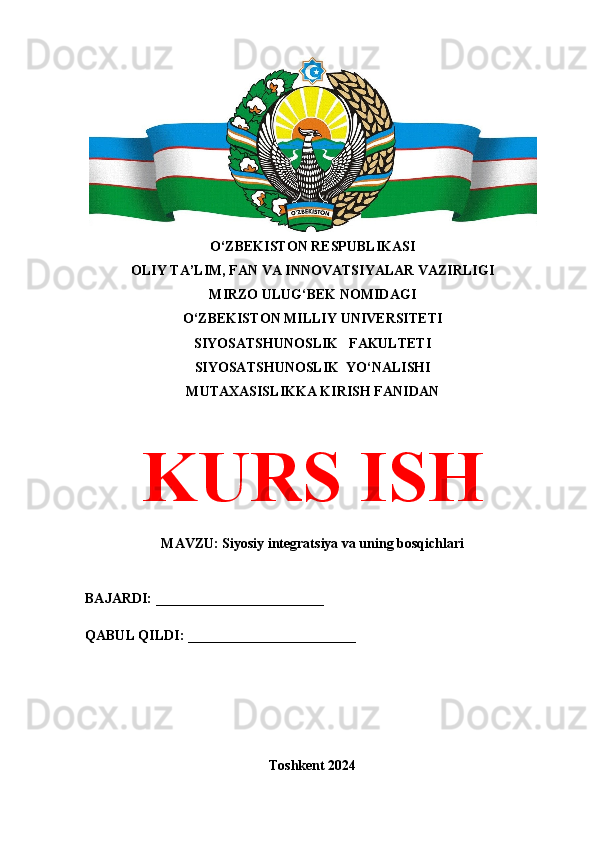 O‘ZBEKISTON RESPUBLIKASI 
OLIY TA’LIM, FAN VA INNOVATSIYALAR VAZIRLIGI
MIRZO ULUG‘BEK NOMIDAGI 
O‘ZBEKISTON MILLIY UNIVERSITETI
SIYOSATSHUNOSLIK   FAKULTETI
SIYOSATSHUNOSLIK  YO‘NALISHI
MUTAXASISLIKKA KIRISH FANIDAN
KURS ISH
MAVZU: Siyosiy integratsiya va uning bosqichlari
BAJARDI: ________________________
QABUL QILDI: ________________________
Toshkent 2024 