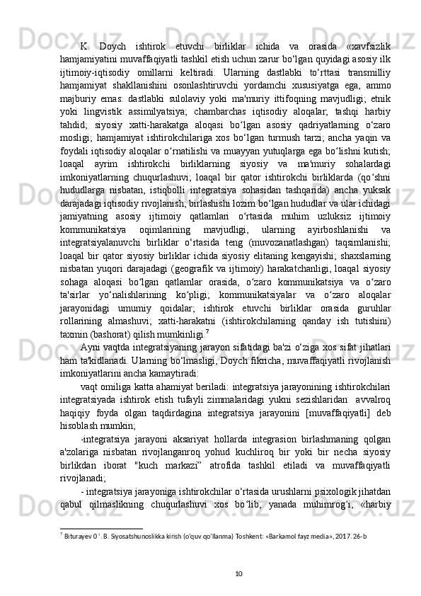 K.   Doych   ishtirok   etuvchi   birliklar   ichida   va   orasida   «xavfsizlik
hamjamiyatini muvaffaqiyatli tashkil etish uchun zarur bo‘lgan quyidagi asosiy ilk
ijtimoiy-iqtisodiy   omillarni   keltiradi.   Ularning   dastlabki   to‘rttasi   transmilliy
hamjamiyat   shakllanishini   osonlashtiruvchi   yordamchi   xususiyatga   ega,   ammo
majburiy   emas:   dastlabki   sulolaviy   yoki   ma'muriy   ittifoqning   mavjudligi;   etnik
yoki   lingvistik   assimilyatsiya;   chambarchas   iqtisodiy   aloqalar;   tashqi   harbiy
tahdid;   siyosiy   xatti-harakatga   aloqasi   bo lgan   asosiy   qadriyatlarning   o‘zaroʻ
mosligi;   hamjamiyat   ishtirokchilariga   xos   bo‘lgan   turmush   tarzi;   ancha   yaqin   va
foydali iqtisodiy aloqalar o rnatilishi va muayyan yutuqlarga ega bo lishni kutish;	
ʻ ʻ
loaqal   ayrim   ishtirokchi   birliklarning   siyosiy   va   ma'muriy   sohalardagi
imkoniyatlarning   chuqurlashuvi;   loaqal   bir   qator   ishtirokchi   birliklarda   (qo shni	
ʻ
hududlarga   nisbatan,   istiqbolli   integratsiya   sohasidan   tashqarida)   ancha   yuksak
darajadagi iqtisodiy rivojlanish; birlashishi lozim bo lgan hududlar va ular ichidagi	
ʻ
jamiyatning   asosiy   ijtimoiy   qatlamlari   o rtasida   muhim   uzluksiz   ijtimoiy	
ʻ
kommunikatsiya   oqimlarining   mavjudligi,   ularning   ayirboshlanishi   va
integratsiyalanuvchi   birliklar   o‘rtasida   teng   (muvozanatlashgan)   taqsimlanishi;
loaqal   bir   qator   siyosiy   birliklar   ichida   siyosiy   elitaning   kengayishi;   shaxslarning
nisbatan   yuqori   darajadagi   (geografik   va   ijtimoiy)   harakatchanligi,   loaqal   siyosiy
sohaga   aloqasi   bo lgan   qatlamlar   orasida,   o zaro   kommunikatsiya   va   o zaro	
ʻ ʻ ʻ
ta'sirlar   yo‘nalishlarining   ko pligi;   kommunikatsiyalar   va   o zaro   aloqalar	
ʻ ʻ
jarayonidagi   umumiy   qoidalar;   ishtirok   etuvchi   birliklar   orasida   guruhlar
rollarining   almashuvi;   xatti-harakatni   (ishtirokchilarning   qanday   ish   tutishini)
taxmin (bashorat) qilish mumkinligi. 7
Ayni vaqtda integratsiyaning jarayon sifatidagi ba'zi o‘ziga xos sifat jihatlari
ham ta'kidlanadi. Ularning bo‘lmasligi, Doych fikricha, muvaffaqiyatli rivojlanish
imkoniyatlarini ancha kamaytiradi:
vaqt omiliga katta ahamiyat beriladi: integratsiya jarayonining ishtirokchilari
integratsiyada   ishtirok   etish   tufayli   zimmalaridagi   yukni   sezishlaridan     avvalroq
haqiqiy   foyda   olgan   taqdirdagina   integratsiya   jarayonini   [muvaffaqiyatli]   deb
hisoblash mumkin;
-integratsiya   jarayoni   aksariyat   hollarda   integrasion   birlashmaning   qolgan
a'zolariga   nisbatan   rivojlanganroq   yohud   kuchliroq   bir   yoki   bir   necha   siyosiy
birlikdan   iborat   "kuch   markazi”   atrofida   tashkil   etiladi   va   muvaffaqiyatli
rivojlanadi;
- integratsiya jarayoniga ishtirokchilar o‘rtasida urushlarni psixologik jihatdan
qabul   qilmaslikning   chuqurlashuvi   xos   bo lib,   yanada   muhimrog i,   «harbiy	
ʻ ʻ
7
  Biturayev 0 ‘.  В . Siyosatshunoslikka kirish (o‘quv qo’lIanma) Toshkent: «Barkamol fayz media», 2017. 26-b
10 