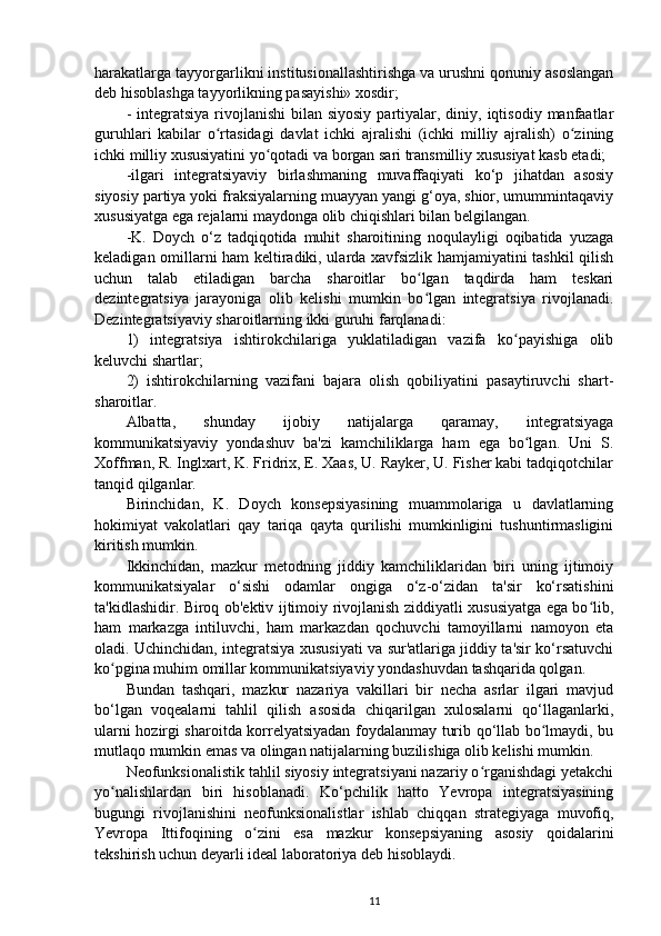 harakatlarga tayyorgarlikni institusionallashtirishga va urushni qonuniy asoslangan
deb hisoblashga tayyorlikning pasayishi» xosdir;
-  integratsiya   rivojlanishi   bilan siyosiy   partiyalar,  diniy, iqtisodiy  manfaatlar
guruhlari   kabilar   o rtasidagi   davlat   ichki   ajralishi   (ichki   milliy   ajralish)   o ziningʻ ʻ
ichki milliy xususiyatini yo qotadi va borgan sari transmilliy xususiyat kasb etadi;	
ʻ
-ilgari   integratsiyaviy   birlashmaning   muvaffaqiyati   ko‘p   jihatdan   asosiy
siyosiy partiya yoki fraksiyalarning muayyan yangi g‘oya, shior, umummintaqaviy
xususiyatga ega rejalarni maydonga olib chiqishlari bilan belgilangan.
-K.   Doych   o‘z   tadqiqotida   muhit   sharoitining   noqulayligi   oqibatida   yuzaga
keladigan omillarni ham keltiradiki, ularda xavfsizlik hamjamiyatini tashkil qilish
uchun   talab   etiladigan   barcha   sharoitlar   bo lgan   taqdirda   ham   teskari	
ʻ
dezintegratsiya   jarayoniga   olib   kelishi   mumkin   bo lgan   integratsiya   rivojlanadi.
ʻ
Dezintegratsiyaviy sharoitlarning ikki guruhi farqlanadi:
1)   integratsiya   ishtirokchilariga   yuklatiladigan   vazifa   ko payishiga   olib	
ʻ
keluvchi shartlar;                                                                                                      
2)   ishtirokchilarning   vazifani   bajara   olish   qobiliyatini   pasaytiruvchi   shart-
sharoitlar.
Albatta,   shunday   ijobiy   natijalarga   qaramay,   integratsiyaga
kommunikatsiyaviy   yondashuv   ba'zi   kamchiliklarga   ham   ega   bo lgan.   Uni   S.
ʻ
Xoffman, R. Inglxart, K. Fridrix, E. Xaas, U. Rayker, U. Fisher kabi tadqiqotchilar
tanqid qilganlar.
Birinchidan,   K.   Doych   konsepsiyasining   muammolariga   u   davlatlarning
hokimiyat   vakolatlari   qay   tariqa   qayta   qurilishi   mumkinligini   tushuntirmasligini
kiritish mumkin.
Ikkinchidan,   mazkur   metodning   jiddiy   kamchiliklaridan   biri   uning   ijtimoiy
kommunikatsiyalar   o‘sishi   odamlar   ongiga   o‘z-o‘zidan   ta'sir   ko‘rsatishini
ta'kidlashidir. Biroq ob'ektiv ijtimoiy rivojlanish ziddiyatli xususiyatga ega bo lib,	
ʻ
ham   markazga   intiluvchi,   ham   markazdan   qochuvchi   tamoyillarni   namoyon   eta
oladi. Uchinchidan, integratsiya xususiyati va sur'atlariga jiddiy ta'sir ko‘rsatuvchi
ko pgina muhim omillar kommunikatsiyaviy yondashuvdan tashqarida qolgan.	
ʻ
Bundan   tashqari,   mazkur   nazariya   vakillari   bir   necha   asrlar   ilgari   mavjud
bo‘lgan   voqealarni   tahlil   qilish   asosida   chiqarilgan   xulosalarni   qo‘llaganlarki,
ularni hozirgi sharoitda korrelyatsiyadan foydalanmay turib qo‘llab bo lmaydi, bu	
ʻ
mutlaqo mumkin emas va olingan natijalarning buzilishiga olib kelishi mumkin.
Neofunksionalistik tahlil siyosiy integratsiyani nazariy o rganishdagi yetakchi	
ʻ
yo nalishlardan   biri   hisoblanadi.   Ko‘pchilik   hatto   Yevropa   integratsiyasining	
ʻ
bugungi   rivojlanishini   neofunksionalistlar   ishlab   chiqqan   strategiyaga   muvofiq,
Yevropa   Ittifoqining   o zini   esa   mazkur   konsepsiyaning   asosiy   qoidalarini	
ʻ
tekshirish uchun deyarli ideal laboratoriya deb hisoblaydi.
11 