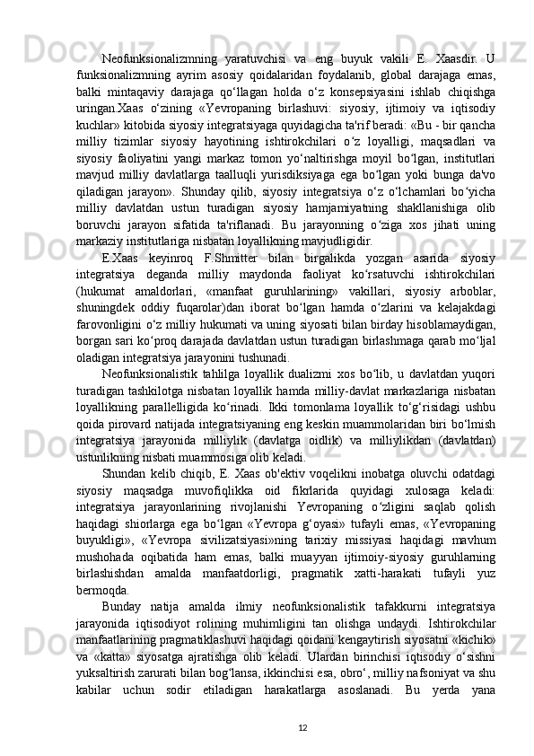 Neofunksionalizmning   yaratuvchisi   va   eng   buyuk   vakili   E.   Xaasdir.   U
funksionalizmning   ayrim   asosiy   qoidalaridan   foydalanib,   global   darajaga   emas,
balki   mintaqaviy   darajaga   qo‘llagan   holda   o‘z   konsepsiyasini   ishlab   chiqishga
uringan.Xaas   o‘zining   «Yevropaning   birlashuvi:   siyosiy,   ijtimoiy   va   iqtisodiy
kuchlar» kitobida siyosiy integratsiyaga quyidagicha ta'rif beradi: «Bu - bir qancha
milliy   tizimlar   siyosiy   hayotining   ishtirokchilari   o z   loyalligi,   maqsadlari   vaʻ
siyosiy   faoliyatini   yangi   markaz   tomon   yo‘naltirishga   moyil   bo lgan,   institutlari	
ʻ
mavjud   milliy   davlatlarga   taalluqli   yurisdiksiyaga   ega   bo lgan   yoki   bunga   da'vo	
ʻ
qiladigan   jarayon».   Shunday   qilib,   siyosiy   integratsiya   o‘z   o‘lchamlari   bo yicha	
ʻ
milliy   davlatdan   ustun   turadigan   siyosiy   hamjamiyatning   shakllanishiga   olib
boruvchi   jarayon   sifatida   ta'riflanadi.   Bu   jarayonning   o ziga   xos   jihati   uning	
ʻ
markaziy institutlariga nisbatan loyallikning mavjudligidir.
E.Xaas   keyinroq   F.Shmitter   bilan   birgalikda   yozgan   asarida   siyosiy
integratsiya   deganda   milliy   maydonda   faoliyat   ko rsatuvchi   ishtirokchilari	
ʻ
(hukumat   amaldorlari,   «manfaat   guruhlarining»   vakillari,   siyosiy   arboblar,
shuningdek   oddiy   fuqarolar)dan   iborat   bo lgan   hamda   o zlarini   va   kelajakdagi	
ʻ ʻ
farovonligini o‘z milliy hukumati va uning siyosati bilan birday hisoblamaydigan,
borgan sari ko proq darajada davlatdan ustun turadigan birlashmaga qarab mo ljal	
ʻ ʻ
oladigan integratsiya jarayonini tushunadi.
Neofunksionalistik   tahlilga   loyallik   dualizmi   xos   bo lib,   u   davlatdan   yuqori	
ʻ
turadigan  tashkilotga nisbatan  loyallik hamda milliy-davlat  markazlariga nisbatan
loyallikning   parallelligida   ko rinadi.   Ikki   tomonlama   loyallik   to‘g‘risidagi   ushbu	
ʻ
qoida pirovard natijada integratsiyaning eng keskin muammolaridan biri bo‘lmish
integratsiya   jarayonida   milliylik   (davlatga   oidlik)   va   milliylikdan   (davlatdan)
ustunlikning nisbati muammosiga olib keladi.
Shundan   kelib   chiqib,   E.   Xaas   ob'ektiv   voqelikni   inobatga   oluvchi   odatdagi
siyosiy   maqsadga   muvofiqlikka   oid   fikrlarida   quyidagi   xulosaga   keladi:
integratsiya   jarayonlarining   rivojlanishi   Yevropaning   o zligini   saqlab   qolish	
ʻ
haqidagi   shiorlarga   ega   bo lgan   «Yevropa   g‘oyasi»   tufayli   emas,   «Yevropaning	
ʻ
buyukligi»,   «Yevropa   sivilizatsiyasi»ning   tarixiy   missiyasi   haqidagi   mavhum
mushohada   oqibatida   ham   emas,   balki   muayyan   ijtimoiy-siyosiy   guruhlarning
birlashishdan   amalda   manfaatdorligi,   pragmatik   xatti-harakati   tufayli   yuz
bermoqda.
Bunday   natija   amalda   ilmiy   neofunksionalistik   tafakkurni   integratsiya
jarayonida   iqtisodiyot   rolining   muhimligini   tan   olishga   undaydi.   Ishtirokchilar
manfaatlarining pragmatiklashuvi haqidagi qoidani kengaytirish siyosatni «kichik»
va   «katta»   siyosatga   ajratishga   olib   keladi.   Ulardan   birinchisi   iqtisodiy   o‘sishni
yuksaltirish zarurati bilan bog lansa, ikkinchisi esa, obro‘, milliy nafsoniyat va shu	
ʻ
kabilar   uchun   sodir   etiladigan   harakatlarga   asoslanadi.   Bu   yerda   yana
12 