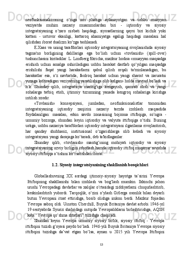 neofunksionalizmning   o‘ziga   xos   jihatiga   aylanayotgan   va   ushbu   muayyan
vaziyatda   muhim   nazariy   muammolardan   biri   -   iqtisodiy   va   siyosiy
integratsiyaning   o zaro   nisbati   haqidagi,   siyosatlarning   qaysi   biri   kichik   yokiʻ
kattasi   -   ustuvor   ekanligi,   kattaroq   ahamiyatga   egaligi   haqidagi   masalani   hal
qilishdan iborat dualizm ko‘zga tashlanadi.
E.Xaas   va  uning   tarafdorlari   iqtisodiy   integratsiyaning   rivojlanishida   siyosiy
tagma'no   borligining   dalillariga   ega   bo‘lish   uchun   «tovlanish»   (spill-over)
tushunchasini kiritadilar. L. Lindberg fikricha, mazkur hodisa «muayyan maqsadga
erishish   uchun   amalga   oshiriladigan   ushbu   harakat   dastlab   qo‘yilgan   maqsadga
erishilishi   faqat   yangi   harakatlarni   qabul   qilish   orqali   ta'minlanadigan,   bu
harakatlar   esa,   o‘z   navbatida,   faolroq   harakat   uchun   yangi   sharoit   va   zaruratni
yuzaga keltiradigan vaziyatning yaratilishiga olib kelgan» holda mavjud bo‘ladi va
h.k.   Shunday   qilib,   integratsiya   mantig iga   kengayish,   qamrab   olish   va   yangi	
ʻ
sohalarga   tatbiq   etish,   ijtimoiy   tuzumning   yanada   kengroq   sohalariga   kirishga
intilish xosdir.
«Tovlanish»   konsepsiyasi,   jumladan,   neofunksionalistlar   tomonidan
integratsiyaning   iqtisodiy   zanjirini   nazariy   tarzda   izohlash   maqsadida
foydalanilgan:   masalan,   erkin   savdo   zonasining   bojxona   ittifoqiga,   so‘ngra   -
umumiy   bozorga,   shundan   keyin   iqtisodiy   va   valyuta   ittifoqiga   o‘tishi.   Buning
ustiga, ushbu nazariya tarafdorlari iqtisodiy integratsiyani ilgarilama rivojlantirish,
har   qanday   shubhasiz,   institusional   o zgarishlarga   olib   keladi   va   siyosiy
ʻ
integratsiyani yangi darajaga ko‘taradi, deb ta'kidlaganlar.
Shunday   qilib,   «tovlanish»   mantig‘ining   mohiyati   iqtisodiy   va   siyosiy
integratsiyaning uzviy birligini isbotlash hamda iqtisodiy ittifoq muqarrar ravishda
siyosiy ittifoqqa o‘tishini ko rsatishdan iborat.	
ʻ  
1.2. Siyosiy integratsiyanining shakllanish bosqichlari
Globallashuvning   XX   asrdagi   ijtimoiy-siyosiy   hayotga   ta’sirini   Yevropa
Ittifoqining   shakllanishi   bilan   izohlash   va   bog‘lash   mumkin.   Ikkinchi   jahon
urushi Yevropadagi davlatlar va xalqlar o‘rtasidagi ziddiyatlarni chuqurlashtirib,
keskinlashtirib   yubordi.   Tarqoqlik,  o‘zini   o‘ylash   Gitlerga  osonlik   bilan   deyarli
butun   Yevropani   itoat   ettirishga,   bosib   olishga   imkon   berdi.   Mazkur   fojiadan
Yevropa saboq oldi. Uinston Cherchill, Buyuk Britaniya davlat  arbobi  1946-yil
19-sentyabrda Syurix shahridagi  nutqida Yevropaliklarni birlashtirishga, AQSH
kabi “Yevropa qo‘shma shtatlari” tuzishga chaqiradi.
Shundan   keyin   Yevropa   umumiy   siyosiy   birlik,   siyosiy   ittifoq   -   Yevropa
ittifoqini tuzish g‘oyasi paydo bo‘ladi. 1946-yili Buyuk Britaniya Yevropa siyosiy
ittifoqini   tuzishga   da’vat   etgan   bo‘lsa,   aynan   u   2015   yili   Yevropa   Ittifoqini
13 