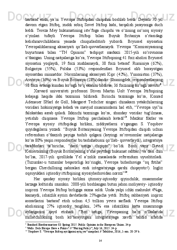 bartaraf   etish,   ya’ni   Yevropa   Ittifoqidan   chiqishni   boshlab   berdi.   Deyarli   70   yil
davom   etgan   Ittifoq,   xuddi   sobiq   Sovet   Ittifoqi   kabi,   tarqalish   jarayoniga   duch
keldi.   Tereza   Mey   hukumatining   iste’foga   chiqishi   va   o‘zining   no‘noq   siyosiy
o‘yinlari   tufayli   Yevropa   Ittifoqi   bilan   Buyuk   Britaniya   o‘rtasidagi
kelishmovchiliklarni   yanada   chuqurlashtirib   yubordi.   Bryussel   siyosatini
Yevropaliklarning   aksariyati   qo‘llab-quvvatlamaydi.   Yevropa   “Komissiyasining
buyurtmasi   bilan   “TN   Opinion”   tadqiqot   markazi   2015-yili   so‘rovnoma
o‘tkazgan. Uning natijalariga ko‘ra, Yevropa Ittifoqining 41 foiz aholisi Bryussel
siyosatini   yoqlaydi,   19   foizi   xushlamaydi,   38   foizi   betaraf.   Ruminiya   (62%),
Bolgariya   (55%),   Polsha   (53%)   respondentlari   Bryussel   olib   borayotgan
siyosatdan   minnatdor.   Norozilarning   aksariyati   Kipr   (42%),   Yunoniston   (37%),
Avstriya (36%) va Buyuk Britaniya (28%)dandir. Shuningdek, respondentlarning
58 foizi ertangi kundan ko‘ngli to‘q ekanini bildirsa, 36 foizining ko‘ngli xavotir 8
.
Xorvard   universiteti   professori   Stiven   Martin   Uolt   Yevropa   Ittifoqining
kelajagi   haqida   ikki   taxminni   bildiradi.   Birinchi   taxminga   ko‘ra,   Konrad
Adenauer   SHarl   de   Goll,   Margaret   Techcher   singari   chinakam   yetakchilarning
vorislari   hokimiyatga   keladi   va   mavjud   muammolarni   hal   etib,   “Yevropa   uyi”ni
falokatdan   asrab   qoladi.   Ikkinchi   taxminga   ko‘ra,   shunday   vorislar   tug‘ilmasa,
yetishib   chiqmasa   Yevropa   Ittifoqi   parchalanib   ketadi” 9
.   Mazkur   fikrlar   va
Yevropa   siyosiy   ittifoqidagi   birlikni,   ziddiyatlarni   o‘rgangan   S.   Yoqubov
quyidagilarni   yozadi:   “Buyuk   Britaniyaning   Yevropa   Ittifoqidan   chiqish   uchun
referendum   o‘tkazish   payiga   tushib   qolgani   (keyingi   so‘rovnomlar   natijalariga
ko‘ra 80% yaqin respondentlar bu tashshabusni qo‘llab- quvvatlaydi), integratsiya
tarafdorlari   ta’biricha,   “dard   ustiga   chipqon”   bo‘ldi.   Bosh   vazir   Devid
Kemeronning (Buyuk Britiniyaning o‘sha paytdagi hukumat rahbari) va’dasi chin
bo‘lsa,   2017-yili   qirollikda   YeI   a’zolik   masalasida   referendum   uyushtiriladi.
(Tuzumlar-u   tuzumlar   beqarorligi   ko‘ringki,   Yevropa   birlashuviga   “oq   fotiha”
bergan   Cherchillning   nabiralari   endi   integratsiyaga   qarshi   chiqayotir!).   Ingliz
oqsuyuklari iqtisodiy ittifoqining siyosiylashuvidan norozi” 10
.
Har   qanday   siyosiy   birlikni   ijtimoiy-iqtisodiy   qiyinchilik,   muammolar
larzaga keltirishi mumkin. 2008-yili boshlangan butun jahon moliyaviy- iqtisodiy
inqirozi  Yevropa Ittifoqi  birligiga  raxna soldi.  Unda yalpi  ichki  mahsulot  4%ga,
kamaydi,   ishsizlik   ayrim   davlatlarda   25%gacha   yetdi.   Ittifoq   rahbariyati   inqiroz
asoratlarini   bartaraf   etish   uchun   4,5   trillion   yevro   sarfladi.   Yevropa   Ittifoqi
aholisining   27%   iqtisodiy   tanglikni,   24%   esa   ishsizlikni   katta   muammoga
aylanganini   qayd   etishadi.   “Boz   ustiga,   Yevropaning   ba’zi   o‘lkalarida
millatchilikning   bosh   ko‘tarayotgani   integratsiyaga   xavfli   tahdid   sifatida
8
 Standard Eurobarometoer 83 Spring 2015. Public Opinion in the European Union . 34-p
9
 Walts. Dols Europe Have a Future? // “Forring Policy”, July 16, 2015. 34-p
10
 Yoqubov S. "Yevropa Ittıfoqı аyrilganni ayiq yer" maqolasi // Tafakkur, 2016, 1-son. 28-29   b.
14 