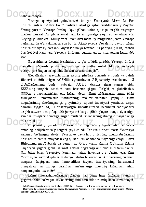 baholanmoqda.
Yevropa   qadriyatlari   yalovbardori   bo‘lgan   Fransiyada   Marin   Le   Pen
boshchiligidagi   “Milliy   front”   partiyasi   atrofiga   qator   tarafdorlarni   yig‘ayotir.
Farang   yurtini   Yevropa   Ittifoqi   “qulligi”dan   xolos   qilishga   targ‘ib   etayotgan
mazkur   harakat   o‘n   yilcha   avval   ham   katta   siyosatga   yaqin   yo‘lay   olmas   edi.
Keyingi yillarda esa “Milliy front” mamlakat mahalliy kengashlari, hatto Yevropa
parlamentida   o‘z   vakillariga   ega   bo‘ldi.   Aksilyevropa   g‘oyalarini   bayroq   qilgan
boshqa bir siyosiy harakat- Buyuk   Britaniya   Mustaqillik   partiyasi   (IKIR)   rahbari
Naydjel   Pol   Faraj   esa   Yevropa   Ittifoqini   oqimga   qarshi   suzayotgan   kema   deb
atadi.
Siyosatshunos   Leonid   Bershidskiy   to‘g‘ri   ta’kidlaganidek,   Yevropa   Ittifoqi
davlatlari   o‘rtasida   jipslikning   yo‘qligi   va   milliy   mahdudlikning   kuchayib
borayotgani bugun tashqi tahdidlardan-da xatarliroqdir 11
.
Globallashuv   jarayonlarining   siyosiy   jihatlari   borasida   e’tiborli   va   bahsli
fikrlarni   bildirib   kelgan   AQSHlik   siyosatshunos   Z.Bjezinskiy   hisoblanadi.  U
globallashuvning	
  bosh     subyekti	  AQSH	  ekanini	  ilgari   surgan   holda,
SSSRning   tarqalib   ketishini   ham   bashorat   qilgan.   To‘g‘ri,   u   globallashuv
SSSRning   parchalanishiga   olib   keladi,   degan   fikrni   bildirmagan,   ammo   ichki
ziddiyatlar,   kommunistik   mafkuraning   totalitar   xarakteri   yopiqlik,   shaxs
huquqlarining   cheklanganligi,   g‘ayrimilliy   siyosat   im’eriyani   yemiradi,   degan
qarashni   aytgan.   AQSH   o‘tkazayotgan   globallashuv   va   neoliberal   qadriyatlarni
targ‘ib  etuvchi   ochiq   fuqarolik  jamiyatini   barpo   qilish   g‘oyasi   dunyo   siyosatiga,
ayniqsa,   rivojlanish   yo‘liga   kirgan   mustaqil   davlatlarning   strategik  maqsadlariga
ta’sir qildi.
Z.Bjezinskiy   yozadi:   XX   asrning   so‘nggi   o‘n   yilligida   jahon   ishlarida
texnologik  siljishlar   ro‘y   bergani   qayd   etiladi.  Tarixda   birinchi   marta  Yevrosiyo
saltanati   bo‘lmagan   davlat   Yevrosiyo   davlatlari   o‘rtasidagi   munosabatlarning
bosh arbitri hamda dunyodagi eng qudratli davlat sifatida maydonga chiqdi. Sovet
Ittifoqining   mag‘lubiyati   va   yemirilishi   G‘arb   yarim   sharini   Qo‘shma   Shtatni
haqiqiy va yagona global saltanat  sifatida pog‘anaga olib chiqishini  ta’minlandi.
Shu   bilan   birga   Yevrosiyo   kontinenti   jahon   hayotida   o‘z   o‘rniga   ega.   Kim
Yevrosiyoni nazorat qilolsa, u dunyo ustidan hukmrondir. Amerikaning pirovard
maqsadi,   haqiqatan   ham,   hamkorlikka   tayyor,   insoniyatning   funtamental
qiziqishlari   va   uzoqqa   qaratilgan   an’analariga   muvofiq   keladigan   jahon
hamjamiyatini  tuzishdir 12
.
Lekin   siyosatshunoslarning   tilaklari   har   doim   ham   davlatlar,   ayniqsa,
gegemonlikka   da’vogor   davlatlarning   xatti-harakatlarini   aniq   ifoda   etavermaydi,
11
  http//www.Bloombergview.com/ articles/2015-06-11/en rope-s- selfisnness-is-bigger-threat-than-putin .
12
 Bjezinskiy Z.  Великая шахматкая доска .  Гаспадсково Америки и его геострагические имперйаты –Масква 
Междю Отнашения  2000. С.12.
15