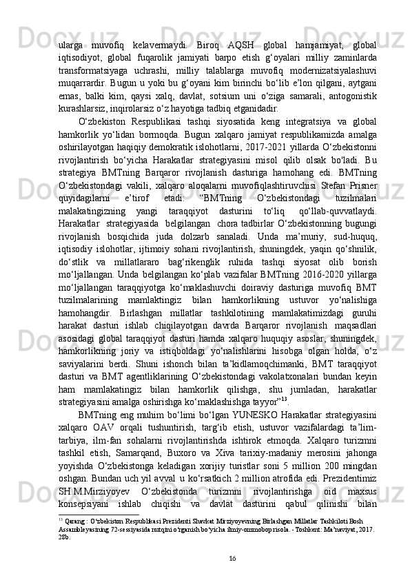 ularga   muvofiq   kelavermaydi.   Biroq   AQSH   global   hamjamiyat,   global
iqtisodiyot,   global   fuqarolik   jamiyati   barpo   etish   g‘oyalari   milliy   zaminlarda
transformatsiyaga   uchrashi,   milliy   talablarga   muvofiq   modernizatsiyalashuvi
muqarrardir.  Bugun  u   yoki  bu  g‘oyani   kim  birinchi  bo‘lib e’lon qilgani,  aytgani
emas,   balki   kim,   qaysi   xalq,   davlat,   sotsium   uni   o‘ziga   samarali,   antogonistik
kurashlarsiz, inqirolarsiz o‘z hayotiga tadbiq etganidadir.
O‘zbekiston   Respublikasi   tashqi   siyosatida   keng   integratsiya   va   global
hamkorlik   yo‘lidan   bormoqda.   Bugun   xalqaro   jamiyat   respublikamizda   amalga
oshirilayotgan haqiqiy demokratik islohotlarni, 2017-2021 yillarda O‘zbekistonni
rivojlantirish   bo‘yicha   Harakatlar   strategiyasini   misol   qilib   olsak   bo'ladi.   Bu
strategiya   BMTning   Barqaror   rivojlanish   dasturiga   hamohang   edi.   BMTning
O‘zbekistondagi   vakili,   xalqaro   aloqalarni   muvofiqlashtiruvchisi   Stefan   Prisner
quyidagilarni   e’tirof   etadi:   “BMTning   O‘zbekistondagi   tuzilmalari
malakatingizning   yangi   taraqqiyot   dasturini   to‘liq  qo‘llab-quvvatlaydi.
Harakatlar	
  strategiyasida	  belgilangan	  chora   tadbirlar   O‘zbekistonning   bugungi
rivojlanish   bosqichida   juda   dolzarb   sanaladi.   Unda   ma’muriy,   sud-huquq,
iqtisodiy   islohotlar,   ijtimoiy   sohani   rivojlantirish,   shuningdek,   yaqin   qo‘shnilik,
do‘stlik   va   millatlararo   bag‘rikenglik   ruhida   tashqi   siyosat   olib   borish
mo‘ljallangan.  Unda   belgilangan  ko‘plab   vazifalar  BMTning   2016-2020  yillarga
mo‘ljallangan   taraqqiyotga   ko‘maklashuvchi   doiraviy   dasturiga   muvofiq   BMT
tuzilmalarining   mamlaktingiz   bilan   hamkorlikning   ustuvor   yo‘nalishiga
hamohangdir.   Birlashgan   millatlar   tashkilotining   mamlakatimizdagi   guruhi
harakat   dasturi   ishlab   chiqilayotgan   davrda   Barqaror   rivojlanish   maqsadlari
asosidagi   global   taraqqiyot   dasturi   hamda   xalqaro   huquqiy   asoslar,   shuningdek,
hamkorlikning   joriy   va   istiqboldagi   yo‘nalishlarini   hisobga   olgan   holda,   o‘z
saviyalarini   berdi.   Shuni   ishonch   bilan   ta’kidlamoqchimanki,   BMT   taraqqiyot
dasturi   va   BMT   agentliklarining   O‘zbekistondagi   vakolatxonalari   bundan   keyin
ham   mamlakatingiz   bilan   hamkorlik   qilishga,   shu   jumladan,   harakatlar
strategiyasini amalga oshirishga ko‘maklashishga tayyor” 13
.
BMTning eng muhim  bo‘limi bo‘lgan YUNESKO Harakatlar  strategiyasini
xalqaro   OAV   orqali   tushuntirish,   targ‘ib   etish,   ustuvor   vazifalardagi   ta’lim-
tarbiya,   ilm-fan   sohalarni   rivojlantirishda   ishtirok   etmoqda.   Xalqaro   turizmni
tashkil   etish,   Samarqand,   Buxoro   va   Xiva   tarixiy-madaniy   merosini   jahonga
yoyishda   O‘zbekistonga   keladigan   xorijiy   turistlar   soni   5   million   200   mingdan
oshgan. Bundan uch yil avval   u ko‘rsatkich 2 million atrofida edi. Prezidentimiz
SH.M.Mirziyoyev   O‘zbekistonda   turizmni   rivojlantirishga   oid   maxsus
konsepsiyani   ishlab   chiqishi   va   davlat   dasturini   qabul   qilinishi   bilan
13
 Qarang : O‘zbekiston Respublikasi Prezidenti Shavkat Mirziyoyevning Birlashgan Millatlar Tashkiloti Bosh 
Assambleyasining 72-sessiyasida nutqini o‘rganish bo‘yicha ilmiy-ommobop risola. -Toshkent: Ma’naviyat, 2017. 
28b.
16 