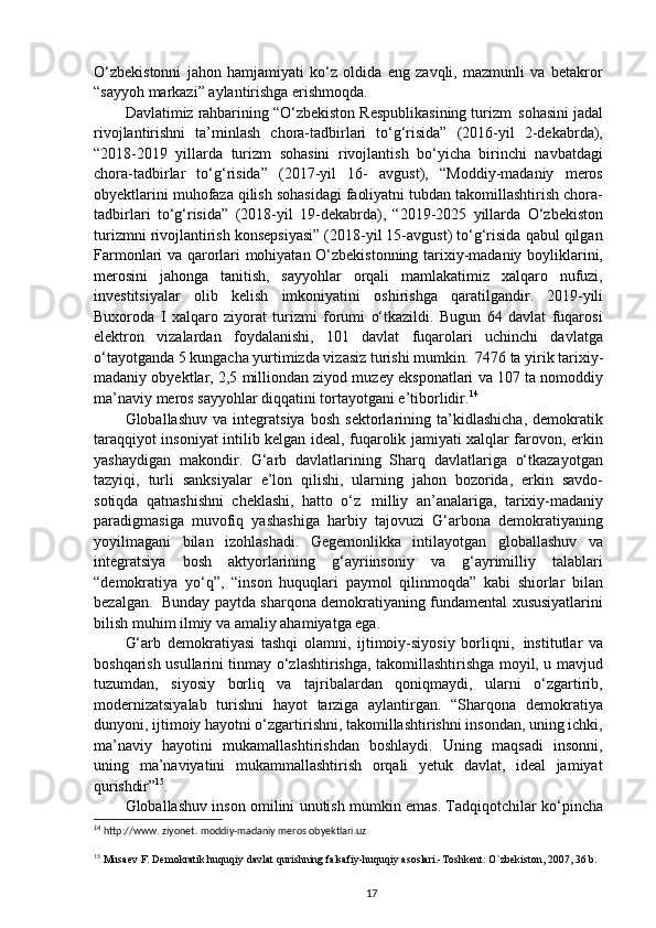 O‘zbekistonni   jahon   hamjamiyati   ko‘z   oldida   eng   zavqli,   mazmunli   va   betakror
“sayyoh markazi” aylantirishga erishmoqda.
Davlatimiz rahbarining “O‘zbekiston Respublikasining turizm   sohasini jadal
rivojlantirishni   ta’minlash   chora-tadbirlari   to‘g‘risida”   (2016-yil   2-dekabrda),
“2018-2019   yillarda   turizm   sohasini   rivojlantish   bo‘yicha   birinchi   navbatdagi
chora-tadbirlar   to‘g‘risida”   (2017-yil   16-   avgust),   “Moddiy-madaniy   meros
obyektlarini muhofaza qilish sohasidagi faoliyatni tubdan takomillashtirish chora-
tadbirlari   to‘g‘risida”   (2018-yil   19-dekabrda),   “2019-2025   yillarda   O‘zbekiston
turizmni rivojlantirish konsepsiyasi” (2018-yil 15-avgust) to‘g‘risida qabul qilgan
Farmonlari va qarorlari mohiyatan O‘zbekistonning tarixiy-madaniy boyliklarini,
merosini   jahonga   tanitish,   sayyohlar   orqali   mamlakatimiz   xalqaro   nufuzi,
investitsiyalar   olib   kelish   imkoniyatini   oshirishga   qaratilgandir.   2019- yili
Buxoroda   I   xalqaro   ziyorat   turizmi   forumi   o‘tkazildi.   Bugun   64   davlat   fuqarosi
elektron   vizalardan   foydalanishi,   101   davlat   fuqarolari   uchinchi   davlatga
o‘tayotganda 5 kungacha yurtimizda vizasiz turishi mumkin.   7476 ta yirik tarixiy-
madaniy obyektlar, 2,5 milliondan ziyod muzey eksponatlari va 107 ta nomoddiy
ma’naviy meros sayyohlar diqqatini tortayotgani e’tiborlidir. 14
Globallashuv   va   integratsiya   bosh   sektorlarining   ta’kidlashicha,   demokratik
taraqqiyot insoniyat intilib kelgan ideal, fuqarolik jamiyati xalqlar farovon, erkin
yashaydigan   makondir.   G‘arb   davlatlarining   Sharq   davlatlariga   o‘tkazayotgan
tazyiqi,   turli   sanksiyalar   e’lon   qilishi,   ularning   jahon   bozorida,   erkin   savdo-
sotiqda   qatnashishni   cheklashi,   hatto   o‘z   milliy   an’analariga,   tarixiy-madaniy
paradigmasiga   muvofiq   yashashiga   harbiy   tajovuzi   G‘arbona   demokratiyaning
yoyilmagani   bilan   izohlashadi.   Gegemonlikka   intilayotgan   globallashuv   va
integratsiya   bosh   aktyorlarining   g‘ayriinsoniy   va   g‘ayrimilliy   talablari
“demokratiya   yo‘q”,   “inson   huquqlari   paymol   qilinmoqda”   kabi   shiorlar   bilan
bezalgan.   Bunday paytda sharqona demokratiyaning fundamental xususiyatlarini
bilish muhim ilmiy va amaliy ahamiyatga ega.
G‘arb   demokratiyasi   tashqi   olamni,   ijtimoiy-siyosiy   borliqni,   institutlar   va
boshqarish usullarini tinmay o‘zlashtirishga, takomillashtirishga moyil, u mavjud
tuzumdan,   siyosiy   borliq   va   tajribalardan   qoniqmaydi,   ularni   o‘zgartirib,
modernizatsiyalab   turishni   hayot   tarziga   aylantirgan.   “Sharqona   demokratiya
dunyoni, ijtimoiy hayotni o‘zgartirishni, takomillashtirishni insondan, uning ichki,
ma’naviy   hayotini   mukamallashtirishdan   boshlaydi.   Uning   maqsadi   insonni,
uning   ma’naviyatini   mukammallashtirish   orqali   yetuk   davlat,   ideal   jamiyat
qurishdir” 15
.
Globallashuv inson omilini unutish mumkin emas. Tadqiqotchilar ko‘pincha
14
 http://www. ziyonet. moddiy-madaniy meros obyektlari.uz
15
 Musaev F. Demokratik huquqiy davlat qurishning falsafiy-huquqiy asoslari.-Toshkent: O`zbekiston, 2007, 36 b.
17 