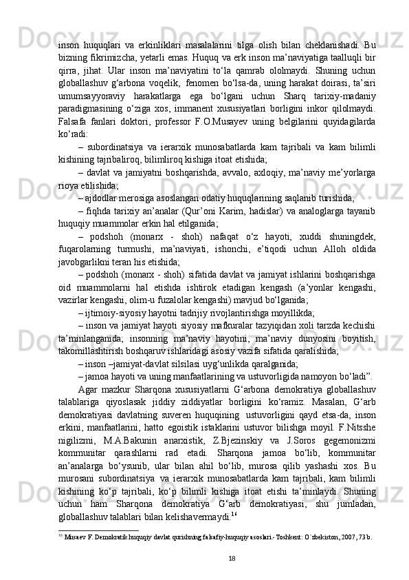 inson   huquqlari   va   erkinliklari   masalalarini   tilga   olish   bilan   cheklanishadi.   Bu
bizning fikrimizcha, yetarli emas. Huquq va erk inson ma’naviyatiga taalluqli bir
qirra,   jihat.   Ular   inson   ma’naviyatini   to‘la   qamrab   ololmaydi.   Shuning   uchun
globallashuv   g‘arbona   voqelik,   fenomen   bo‘lsa-da,   uning   harakat   doirasi,   ta’siri
umumsayyoraviy   harakatlarga   ega   bo‘lgani   uchun   Sharq   tarixiy-madaniy
paradigmasining   o‘ziga   xos,   immanent   xususiyatlari   borligini   inkor   qilolmaydi.
Falsafa   fanlari   doktori,   professor   F.O.Musayev   uning   belgilarini   quyidagilarda
ko‘radi:
–   subordinatsiya   va   ierarxik   munosabatlarda   kam   tajribali   va   kam   bilimli
kishining tajribaliroq, bilimliroq kishiga itoat etishida;
–   davlat   va   jamiyatni   boshqarishda,   avvalo,   axloqiy,   ma’naviy   me’yorlarga
rioya etilishida;
– ajdodlar merosiga asoslangan odatiy huquqlarining saqlanib  turishida;
–  fiqhda  tarixiy  an’analar   (Qur’oni  Karim,  hadislar)   va  analoglarga  tayanib
huquqiy muammolar erkin hal etilganida;
–   podshoh   (monarx   -   shoh)   nafaqat   o‘z   hayoti,   xuddi   shuningdek,
fuqarolarning   turmushi,   ma’naviyati,   ishonchi,   e’tiqodi   uchun   Alloh   oldida
javobgarlikni teran his etishida;
– podshoh (monarx - shoh) sifatida davlat va jamiyat ishlarini boshqarishga
oid   muammolarni   hal   etishda   ishtirok   etadigan   kengash   (a’yonlar   kengashi,
vazirlar kengashi, olim-u fuzalolar kengashi) mavjud  bo‘lganida;
– ijtimoiy-siyosiy   hayotni   tadrijiy   rivojlantirishga   moyillikda;
– inson va jamiyat hayoti siyosiy mafkuralar tazyiqidan xoli tarzda kechishi
ta’minlanganida;   insonning   ma’naviy   hayotini,   ma’naviy   dunyosini   boyitish,
takomillashtirish boshqaruv ishlaridagi asosiy vazifa sifatida qaralishida;
– inson   –jamiyat-davlat   silsilasi   uyg‘unlikda   qaralganida;
– jamoa hayoti va uning manfaatlarining va ustuvorligida namoyon  bo‘ladi”.
Agar   mazkur   Sharqona   xususiyatlarni   G‘arbona   demokratiya   globallashuv
talablariga   qiyoslasak   jiddiy   ziddiyatlar   borligini   ko‘ramiz.   Masalan,   G‘arb
demokratiyasi   davlatning   suveren   huquqining   ustuvorligini   qayd   etsa-da,   inson
erkini,   manfaatlarini,   hatto   egoistik   istaklarini   ustuvor   bilishga   moyil.   F.Nitsshe
nigilizmi,   M.A.Bakunin   anarxistik,   Z.Bjezinskiy   va   J.Soros   gegemonizmi
kommunitar   qarashlarni   rad   etadi.   Sharqona   jamoa   bo‘lib,   kommunitar
an’analarga   bo‘ysunib,   ular   bilan   ahil   bo‘lib,   murosa   qilib   yashashi   xos.   Bu
murosani   subordinatsiya   va   ierarxik   munosabatlarda   kam   tajribali,   kam   bilimli
kishining   ko‘p   tajribali,   ko‘p   bilimli   kishiga   itoat   etishi   ta’minlaydi.   Shuning
uchun   ham   Sharqona   demokratiya   G‘arb   demokratiyasi,   shu   jumladan,
globallashuv talablari bilan kelishavermaydi. 16
16
 Musaev F. Demokratik huquqiy davlat qurishning falsafiy-huquqiy asoslari.-Toshkent: O`zbekiston, 2007, 73 b.
18 