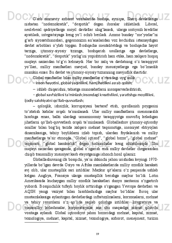 G‘arb   ommaviy   axborot   vositalarida   boshqa,   ayniqsa,   Sharq   davlatlariga
nisbatan   “nodemokratik”,   “despotik”   degan   iboralar   ishlatiladi.   Liberal,
neoleberal   qadriyatlarga   moyil   davlatlar   ulug‘lanadi,    ularga imtiyozli  kreditlar
ajratiladi,   integratsiyaga   keng   yo‘l   ochib   beriladi.   Ammo   bunday   “me’yorlar”ni
g‘arb   siyosatshunoslari,   gegemonizm   an’analaridan   voz   kechishni   istamaydigan
davlat   arboblari   o‘ylab   topgan.   Boshqacha   mentalitetdagi   va   boshqacha   hayot
tarziga,   ijtimoiy-siyosiy   tizimga,   boshqarish   usullariga   ega   davlatlarga,
“nodemokratik”,   “despotik” yorlig‘ini yopishtirish ham etika, ham xalqaro huquq
nuqtayi   nazaridan   to‘g‘ri   kelmaydi.   Har   bir   xalq   va   davlatning   o‘z   taraqqiyot
yo‘llari,   milliy   manfaatlari   mavjud,   bunday   xususiyatlarga   ega   bo‘lmaslik
mumkin emas. Bu davlat va ijtimoiy-siyosiy tuzumning mavjudlik shartidir.
Global   manfaatlar   bilan   milliy   manfaatlar   o‘rtasidagi   uyg‘unlik:
– inson   hayotini,   global   yaqinlikni,   hamjihatlikni   asrab   qolish;
– ishlab   chiqarishni,   tabiatga   munosabatlarni   insonparvarlashtirish;
– global   xavfsizlikni   ta’minlash; insondagi kreativlikni, yaratishga moyillikni, 
ijodiy salohiyatni  qo‘llab-quvvatlash;
–   qoloqlik,   ishsizlik,   korrupsiyani   bartaraf   etish,   qurollanish   poygasini
to‘xtatish   kabilar   orqali   ta’minlanadi.   Ular   milliy   manfaatlarni   mensimaslik
hisobiga   emas,   balki   ulardagi   umuminsoniy   taraqqiyotga   muvofiq   keladigan
jihatlarni   qo‘llab-quvvatlash   orqali   ta’minlanadi.   Globallashuv   ijtimoiy-iqtisodiy
omillar   bilan   bog‘liq   tarzda   xalqaro   mehnat   taqsimotiga,   insoniyat   ehtiyojlari
dinamikasiga,   tabiiy   boyliklarni   izlab   topish,   ulardan   foydalanish   va   milliy
manfaatlarga   ta’sir   etmoqda.   “Global   iqtisod”,   “global   bozor”,   “global   mehnat”
taqsimoti,   “global   hamkorlik”   degan   tushunchalar   keng   ishlatilmoqda.   Shu
nuqtayi   nazardan   qaraganda,   global   o‘zgarish   endi   milliy   davlatlar   chegarasidan
chiqib transmilliy xususiyat kasb etayotganiga ishonch hosil qilamiz.
Globallashuvning ilk bosqichi, ya’ni ikkinchi jahon urishidan keyingi 1970-
yillarda   bo‘lgan   davrda   Osiyo   va   Afrika   mamlakatlarida   milliy   ozodlik   harakati
avj   olib,   ular   mustaqillik   sari   intildilar.   Mazkur   qit’alarni   o‘z   panjasida   ushlab
kelgan   Angliya,   Fransiya   ularga   mustaqillik   berishga   majbur   bo‘ldi.   Lotin
Amerikasida   kuchaygan   milliy   ozodlik   harakatlari   dunyo   xaritasini   o‘zgartirib
yubordi.   Bosqinchilik   tufayli   boylik   orttirishga   o‘rgangan   Yevropa   davlatlari   va
AQSH   yangi   vaziyat   bilan   hisoblashishga   majbur   bo‘ldilar.   Biroq   ular
mustamlakasiga aylantirgan davlatlardagi infratuzilmalarni, korxonalarni, mehnat
va   tabiiy   resurslarni   o‘z   qo‘lida   saqlab   qolishga   intildilar.   Integratsiya   va
transmilliy   birlashmalar,   korporatsiyalar   ana   shu   maqsadga   xizmat   qiluvchi
vositaga   aylandi.   Global   iqtisodiyot   jahon   bozoridagi   mehnat,   kapital,   xizmat,
texnologiya,   mehnat,   kapital,   xizmat,   texnologiya,   axborot,   menejment,   turizm
19 