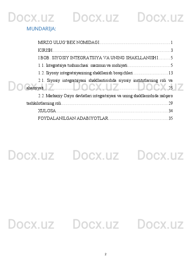 MUNDARIJA:
MIRZO ULUG‘BEK NOMIDAGI ................................................................. 1
KIRISH ........................................................................................................... 3
I BOB. SIYOSIY INTEGRATSIYA VA UNING SHAKLLANISHI ........... 5
1.1. Integratsiya tushunchasi: mazmun va mohiyati ....................................... 5
1.2. Siyosiy integratsiyanining shakllanish bosqichlari ................................ 13
2.1.   Siyosiy   integratsiyani   shakllantirishda   siyosiy   institutlarning   roli   va
ahamiyati ................................................................................................................. 25
2.2. Markaziy Osiyo davlatlari integratsiyasi va uning shakllanishida xalqaro
tashkilotlarning roli ................................................................................................. 29
XULOSA ...................................................................................................... 34
FOYDALANILGAN ADABIYOTLAR ...................................................... 35
2 