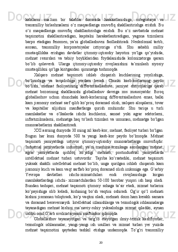 kabilarni   ma`lum   bir   talablar   doirasida   harakatlanishiga,   integratsiya   va
transmilliy birlashmalarni  o‘z maqsadlariga muvofiq shakllantirishga  erishdi. Bu
o‘z   maqsadlariga   muvofiq   shakllantirishga   erishdi.   Bu   o‘z   navbatida   mehnat
taqsimotini   shakllantiradigan,   kapitalni   harakatlantiradigan,   yagona   tizimlarni
barpo   etadigan   fenomen,   ya’ni   globallashuvni   faollashtiradi.   Neokolonial   tartib,
asosan,   transmilliy   korporatsiyalar   ixtiyoriga   o‘tdi.   Shu   sababli   milliy
mustaqillikka   erishgan   davlatlar   ijtimoiy-iqtisodiy   hayotini   yo‘lga   qo‘yishida,
mehnat   resurslari   va   tabiiy   boyliklaridan   foydalanishida   kolonizatorga   qaram
bo‘lib   qolaverdi.   Ularga   ijtimoiy-iqtisodiy   rivojlanishini   ta’minlash   siyosiy
mustaqillikni qo‘lga kiritgandan   qimmatga tushmoqda.
Xalqaro   mehnat   taqsimoti   ishlab   chiqarish   kuchlarining   yoyilishiga,
bo‘linishiga   va   tarqalishiga   yordam   beradi.   Chunki   kasb-korlarning   paydo
bo‘lishi,   mehnat   faoliyatining   differentsiallashuvi,   jamiyat   ehtiyojlariga   qarab
mehnat   bozorining   shakllanishi   globallashuv   davriga   xos   xususiyatdir.   Biroq
globallashuv   uchun   shunchaki   kasb-korlarning   differentsiallashuvi   emas,   balki
kam jismoniy mehnat sarf qilib ko‘proq doramad olish, xalqaro aloqalarni, tovar
va   kapitallar   siljishini   manfaatlarga   qurish   muhimdir.   Shu   tariqa   u   turli
mamlakatlar   va   o‘lkalarda   ishchi   kuchlarini,   sanoat   yoki   agrar   sektorlarni,
infratuzilmalarni,   mehnatga   haq   to‘lash   tizimlari   va   umuman,   mehnatga   bo‘lgan
munosabatlarini shakllantiradi.
XXI asrning dunyoda 30 ming xil kasb-kor, mehnat, faoliyat turlari bo‘lgan.
Bugun   har   kuni   dunyoda   500   ta   yangi   kasb-kor   paydo   bo‘lmoqda.   Mehnat
taqsimoti   jamiyatdagi   ustuvor   ijtimoiy-iqtisodiy   munosabatlarga   muvofiqdir.
Industrial   jamiyatlarda   industrial,   ya’ni   mashina-texnikaga   asoslangan   mehnat,
agrar   jamiyatlarda   qishloq   xo‘jaligi   mehnati,   postindustrial   jamiyatlarda
intellektual   mehnat   turlari   ustuvordir.   Tajriba   ko‘rsatadiki,   mehnat   taqsimoti
yuksak   shaklli   intellektual   mehnat   bo‘lib,   unga   qurilgan   ishlab   chiqarish   kam
jismoniy kuch va kam vaqt sarflab ko‘proq doramad olish imkoniga ega. G‘arbiy
Yevropa   davlatlari   ishchi-xizmatchilari   endi   rivojlanishiga   kirgan
mamlakatlardagi   ishchi-   xizmatchilardan   50-100   barobar   yuqori   ish   haqi   oladi.
Bundan   tashqari,   mehnat   taqsimoti   ijtimoiy   sohaga   ta’sir   etadi,   xizmat   turlarini
ko‘payishiga   olib   keladi,   kishining   bo‘sh   vaqtini   oshiradi.   Og‘ir   qo‘l   mehnati
kishini jismonan toliqtiradi, ko‘p vaqtini oladi, mehnati doim ham kerakli samara
va doramad beravermaydi. Intellektual izlanishlarga va texnologik ishlanmalarga
tayanadigan   mehnat   kishini   ma’naviy-ruhiy   yuksalishiga   xizmat   qiladiki,   aynan
ushbu omil G‘arb sivilizatsiyasini maftunkor  qilmoqda.
Globallashuv   tayanayotgan   va   targ‘ib   etayotgan   ilmiy-texnik   kashfiyotlar,
texnologik   ishlanmalar,   yangi-yangi   ish   usullari   va   xizmat   turlari   yer   yuzida
mehnat   taqsimotini   qaytadan   tashkil   etishga   undamoqda.   To‘g‘ri   transmilliy
20