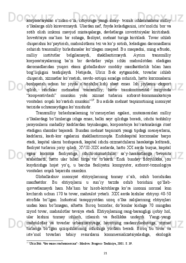 korporatsiyalar   o‘zidan-o‘zi,   ixtiyoriga   yangi   ilmiy-   texnik   ishlanmalarni   milliy
o‘lkalarga olib kiravermaydi. Ulardan naf, foyda keladiganini, iste’molchi bor va
sotib   olish   imkoni   mavjud   mintaqalarga,   davlatlarga   investitsiyalar   kiritishadi.
Investitsiya   ma’lum   bir   sohaga,   faoliyat,   mehnat   turiga   kiritiladi.   Tovar   ishlab
chiqarishni ko‘paytirish, mahsulotlarni tez va ko‘p sotish, keladigan daromadlarni
oshirish  transmilliy  birlashmalar   ko‘zlagan   maqsad.   Bu  maqsadni,   ming  afsuski,
milliy   institutlar   belgilamaydi,   shakllantirmaydi.   Ayrim   transmilliy
korporatsiyalarning   ba’zi   bir   davlatlar   yalpi   ichki   mahsulotdan   oladigan
daromadlaridan   yuqori   ekani   globallashuv   moddiy   manfaatdorlik   bilan   ham
bog‘liqligini   tasdiqlaydi.   Natijada,   Ulrix   Bek   aytganidek,   tovarlar   ishlab
chiqarish, xizmatlar ko‘rsatish, savdo-sotiqni amalga oshirish, hatto korxonalarni
boshqarish   uchun   bir   joyda   o‘tirish(bo‘lish)   shart   emas.   Ish   joylarini   eksport
qilish,   ishchilar   mehnatini   transmilliy,   hatto   transkontinental   miqyosda
“kooperativlash”   mumkin   yoki   xizmat   turlarini   axborot-kommunikatsiya
vositalari  orqali  ko‘rsatish  mumkin” 17
. Bu aslida  mehnat  taqsimotining insoniyat
tarixida uchramaydigan  ko‘rinishidir.
Transmilliy   birlashmalarning   to‘menejerlari   egalari,   mutaxassislari   milliy
o‘lkalardagi   bo‘limlariga   ishga   emas,   balki   sayr   qilishga   boradi,   ishchi   tashkiliy
jarayonlarni   mahalliy   kadrlardan   tayinlangan,   korporatsiya   ko‘rsatmalariga   itoat
etadigan shaxslar  bajaradi. Bundan mehnat  taqsimoti  yangi  tipdagi  menejerlarni,
kadrlarni,   kasb-kor   egalarini   shakllantirmoqda.   Endokapital   korxonalar   barpo
etadi, kapital  ularni boshqaradi, kapital  ishchi-xizmatchilarni  harakatga keltiradi,
faoliyat turlarini joriy qiladi. XVIII-XIX asrlarda, hatto XX asrda burjua, kapital
egasi   korxona   faoliyatiga,   ishchi-xizmatchilar   sa’y-harakatlariga   bevosita
aralashardi,   hatto   ular   bilan   birga   ter   to‘kardi.   Endi   bunday   fidoyilikka,   jon
kuydirishga   hojat   yo‘q,   u   barcha   faoliyatni   kompyuter,   axborot-texnologiya
vositalari orqali bajarishi mumkin.
Globallashuv   insoniyat   ehtiyojlarining   tinmay   o‘sib,   oshib   borishidan
manfaatdor.   Bu   ehtiyojlarni   u   sun’iy   tarzda   oshib   borishini   qo‘llab-
quvvatlamaydi   ham.   Ma’lum   bir   hisob-kitoblarga   ko‘ra   insonni   normal   kun
kechirish uchun 170 ta tovar, mahsulot yetarli. XIX asrda kishilar ehtiyoji 40-50
atrofida   bo‘lgan.   Industrial   taraqqiyotdan   uzoq   o‘lka   xalqlarining   ehtiyojlari
undan   kam   bo‘lmagan,   albatta.   Biroq   bozorlar,   do‘konlar   kishiga   70   mingdan
ziyod   tovar,   mahsulotlar   tavsiya   etadi.   Ehtiyojlarning   rang-barangligi   ijobiy   hol,
ular   kishini   tinmay   ishlash,   izlanish   va   faollikka   undaydi.   Yangi-yangi
mahsulotlar   va   tovarlar   urbanizatsiyaga,   hayotning   madaniylashuviga,   xizmat
turlariga   bo‘lgan   qiziqishlarining   oshishiga   yordam   beradi.   Biroq   bu   tovar   va
iste’mol   tovarlari   tabiiy   resurslarni   kommersializatsiyalashga,   ekologik
17
 Ulrix Bek. Что такое глабализатсия? - Moskva: Progress-Traditsiya, 2001. S. 39.
21 