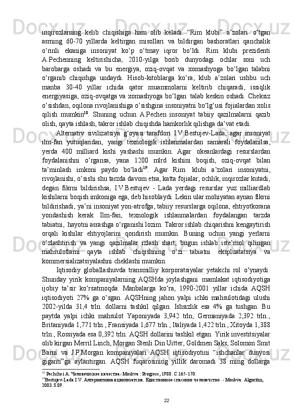 inqirozlarning   kelib   chiqishiga   ham   olib   keladi.   “Rim   klubi”   a’zolari   o‘tgan
asrning   60-70   yillarda   keltirgan   misollari   va   bildirgan   bashoratlari   qanchalik
o‘rinli   ekaniga   insoniyat   ko‘p   o‘tmay   iqror   bo‘ldi.   Rim   klubi   prezidenti
A.Pechenning   keltirishicha,   2010-yilga   borib   dunyodagi   ochlar   soni   uch
barobarga   oshadi   va   bu   energiya,   oziq-ovqat   va   xomashyoga   bo‘lgan   talabni
o‘rganib   chiqishga   undaydi.   Hisob-kitoblarga   ko‘ra,   klub   a’zolari   ushbu   uch
manba   30-40   yillar   ichida   qator   muammolarni   keltirib   chiqaradi,   issiqlik
energiyasiga, oziq-ovqatga va xomashyoga bo‘lgan   talab keskin oshadi. Cheksiz
o‘sishdan, oqilona rivojlanishiga o‘sishgina insoniyatni bo‘lg‘usi fojialardan xolis
qilish   mumkin 18
.   Shuning   uchun   A.Pechen   insoniyat   tabiiy   qazilmalarni   qazib
olish, qayta ishlash, takror ishlab chiqishda hamkorlik qilishga da’vat etadi.
Alternativ   sivilizatsiya   g‘oyasi   tarafdori   I.V.Bestujev-Lada,   agar   insoniyat
ilm-fan   yutuqlaridan,   yangi   texnologik   ishlanmalardan   samarali   foydalanilsa,
yerda   400   milliard   kishi   yashashi   mumkin.   Agar   okeanlardagi   resurslardan
foydalanishni   o‘rgansa,   yana   1200   mlrd   kishini   boqish,   oziq-ovqat   bilan
ta’minlash   imkoni   paydo   bo‘ladi 19
.   Agar   Rim   klubi   a’zolari   insoniyatni,
rivojlanishi, o‘sishi shu tarzda davom etsa, katta fojialar, ochlik, inqirozlar kutadi,
degan   fikrni   bildirishsa,   I.V.Bestujev   -   Lada   yerdagi   resurslar   yuz   milliardlab
kishilarni boqish imkoniga ega, deb hisoblaydi. Lekin ular mohiyatan aynan fikrni
bildirishadi, ya’ni insoniyat yon-atrofga, tabiiy resurslarga oqilona, ehtiyotkorana
yondashish   kerak.   Ilm-fan,   texnologik   ishlanmalardan   foydalangan   tarzda
tabiatni,   hayotni  asrashga o‘rganishi lozim. Takror ishlab chiqarishni kengaytirish
orqali   kishilar   ehtiyojlarini   qondirish   mumkin.   Buning   uchun   yangi   yerlarni
o‘zlashtirish   va   yangi   qazilmalar   izlash   shart,   bugun   ishlab   iste’mol   qilingan
mahsulotlarni   qayta   ishlab   chiqishning   o‘zi   tabiatni   ekspluatatsiya   va
kommersializatsiyalashni cheklashi mumkin.
Iqtisodiy   globallashuvda   transmilliy   korporatsiyalar   yetakchi   rol   o‘ynaydi.
Shunday   yirik   kompaniyalarning   AQSHda   joylashgani   mamlakat   iqtisodiyotiga
ijobiy   ta’sir   ko‘rsatmoqda.   Manbalarga   ko‘ra,   1990-2001   yillar   ichida   AQSH
iqtisodiyoti   27%   ga   o‘sgan.   AQSHning   jahon   yalpi   ichki   mahsulotidagi   ulushi
2002-yilda   31,4   trln.   dollarni   tashkil   qilgan.   Ishsizlik   esa   4%   ga   tushgan.   Bu
paytda   yalpi   ichki   mahsulot   Yaponiyada   3,942   trln,   Germaniyada   2,392   trln.,
Britaniyada 1,771 trln., Fransiyada 1,677 trln., Italiyada 1,422 trln., Xitoyda 1,388
trln., Rossiyada esa 0,392 trln. AQSH dollarini tashkil etgan. Yirik investitsiyalar
olib kirgan Merril Linch, Morgan Stenli Din Uitter, Goldmen Saks, Solomon Smit
Barni   va   J.P.Morgan   kompaniyalari   AQSH   iqtisodiyotini   “ishchanlar   dunyosi
giganti”ga   aylantirgan.   AQSH   fuqarosining   yillik   daromadi   38   ming   dollarga
18
 Pechchei A. Человечискее качества.-Moskva : Progress, 1980. С.165-170.
19
Bestujev-Lada I.V. Алтернативная цвилизатсиа.  Едиствонное спасение человечство . - Moskva: Algoritm, 
2003.S.89.
22