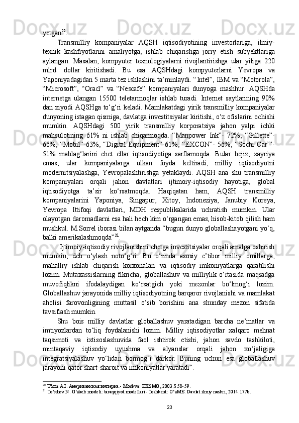 yetgan 20
.
Transmilliy   kompaniyalar   AQSH   iqtisodiyotining   investorlariga,   ilmiy-
texnik   kashfiyotlarini   amaliyotga,   ishlab   chiqarishga   joriy   etish   subyektlariga
aylangan.   Masalan,   kompyuter   texnologiyalarni   rivojlantirishga   ular   yiliga   220
mlrd.   dollar   kiritishadi.   Bu   esa   AQSHdagi   kompyuterlarni   Yevropa   va
Yaponiyadagidan 5 marta tez ishlashini ta’minlaydi. “Intel”, IBM va “Motorola”,
“Microsoft”,   “Oracl”   va   “Nescafe”   kompaniyalari   dunyoga   mashhur.   AQSHda
internetga   ulangan   15500   teletarmoqlar   ishlab   turadi.   Internet   saytlarining   90%
dan ziyodi AQSHga to‘g‘ri keladi. Mamlakatdagi  yirik transmilliy kompaniyalar
dunyoning istagan qismiga, davlatga investitsiyalar kiritishi, o‘z ofislarini ochishi
mumkin.   AQSHdagi   500   yirik   transmilliy   korporatsiya   jahon   yalpi   ichki
mahsulotining   61%   ni   ishlab   chiqarmoqda.   “Manpower   Ink”-   72%,   “Gillette”-
66%,   “Mobil”-63%,   “Digital   Equipment”-61%,   “EXCON”-   56%,   “Sochi   Car’”-
51%   mablag‘larini   chet   ellar   iqtisodiyotiga   sarflamoqda.   Bular   bejiz,   xayriya
emas,   ular   kompaniyalarga   ulkan   foyda   keltiradi,   milliy   iqtisodiyotni
modernitsiyalashga,   Yevropalashtirishga   yetaklaydi.   AQSH   ana   shu   transmilliy
kompaniyalari   orqali   jahon   davlatlari   ijtimoiy-iqtisodiy   hayotiga,   global
iqtisodiyotga   ta’sir   ko‘rsatmoqda.   Haqiqatan   ham,   AQSH   transmilliy
kompaniyalarini   Yaponiya,   Singapur,   Xitoy,   Indoneziya,   Janubiy   Koreya,
Yevropa   Ittifoqi   davlatlari,   MDH   respublikalarida   uchratish   mumkin.   Ular
olayotgan daromadlarni esa hali hech kim o‘rgangan emas, hisob-kitob qilish ham
mushkul. M.Sorrel iborasi bilan aytganda “bugun dunyo globallashayotgani yo‘q,
balki amerikalashmoqda” 21
.
Ijtimoiy-iqtisodiy rivojlanishini chetga investitsiyalar orqali amalga oshirish
mumkin,   deb   o‘ylash   noto‘g‘ri.   Bu   o‘rinda   asosiy   e’tibor   milliy   omillarga,
mahalliy   ishlab   chiqarish   korxonalari   va   iqtisodiy   imkoniyatlarga   qaratilishi
lozim.   Mutaxassislarning   fikricha,   globallashuv   va   milliylik   o‘rtasida   maqsadga
muvofiqlikni   ifodalaydigan   ko‘rsatgich   yoki   mezonlar   bo‘lmog‘i   lozim.
Globallashuv jarayonida milliy iqtisodiyotning barqaror rivojlanishi va mamlakat
aholisi   farovonligining   muttasil   o‘sib   borishini   ana   shunday   mezon   sifatida
tavsiflash mumkin.
Shu   bois   milliy   davlatlar   globallashuv   yaratadigan   barcha   ne’matlar   va
imtiyozlardan   to‘liq   foydalanishi   lozim.   Milliy   iqtisodiyotlar   xalqaro   mehnat
taqsimoti   va   ixtisoslashuvida   faol   ishtirok   etishi,   jahon   savdo   tashkiloti,
mintaqaviy   iqtisodiy   uyushma   va   alyanslar   orqali   jahon   xo‘jaligiga
integratsiyalashuv   yo‘lidan   bormog‘i   darkor.   Buning   uchun   esa   globallashuv
jarayoni qator shart-sharoit va imkoniyatlar yaratadi”.
20
 Utkin A.I.  Американская империа .- Moskva: EKSMO, 2003.S.58-59.
21
 To‘xliev N. O‘zbek modeli: taraqqiyot modellari.-Toshkent: O‘zME. Davlat ilmiy nashri, 2014.177b.
23