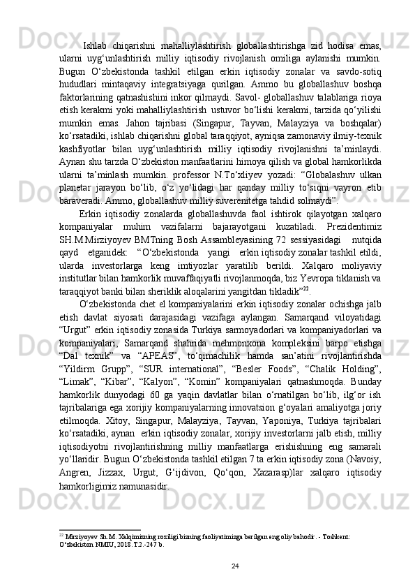 Ishlab   chiqarishni   mahalliylashtirish   globallashtirishga   zid   hodisa   emas,
ularni   uyg‘unlashtirish   milliy   iqtisodiy   rivojlanish   omiliga   aylanishi   mumkin.
Bugun   O‘zbekistonda   tashkil   etilgan   erkin   iqtisodiy   zonalar   va   savdo-sotiq
hududlari   mintaqaviy   integratsiyaga   qurilgan.   Ammo   bu   globallashuv   boshqa
faktorlarining qatnashishini  inkor qilmaydi. Savol- globallashuv talablariga rioya
etish kerakmi yoki mahalliylashtirish   ustuvor bo‘lishi kerakmi, tarzida qo‘yilishi
mumkin   emas.   Jahon   tajribasi   (Singapur,   Tayvan,   Malayziya   va   boshqalar)
ko‘rsatadiki, ishlab chiqarishni global taraqqiyot, ayniqsa zamonaviy ilmiy-texnik
kashfiyotlar   bilan   uyg‘unlashtirish   milliy   iqtisodiy   rivojlanishni   ta’minlaydi.
Aynan   shu tarzda O‘zbekiston manfaatlarini himoya qilish va global hamkorlikda
ularni   ta’minlash   mumkin.   professor   N.To‘xliyev   yozadi:   “Globalashuv   ulkan
planetar   jarayon   bo‘lib,   o‘z   yo‘lidagi   har   qanday   milliy   to‘siqni   vayron   etib
baraveradi. Ammo, globallashuv milliy suverenitetga tahdid  solmaydi”.
Erkin   iqtisodiy   zonalarda   globallashuvda   faol   ishtirok   qilayotgan   xalqaro
kompaniyalar   muhim   vazifalarni   bajarayotgani   kuzatiladi.   Prezidentimiz
SH.M.Mirziyoyev   BMTning   Bosh   Assambleyasining   72   sessiyasidagi     nutqida
qayd     etganidek:     “O‘zbekistonda     yangi     erkin  iqtisodiy zonalar tashkil etildi,
ularda   investorlarga   keng   imtiyozlar   yaratilib   berildi.   Xalqaro   moliyaviy
institutlar bilan hamkorlik muvaffaqiyatli rivojlanmoqda, biz Yevropa tiklanish va
taraqqiyot banki bilan sheriklik aloqalarini yangitdan tikladik” 22
.
O‘zbekistonda chet el kompaniyalarini erkin iqtisodiy zonalar ochishga jalb
etish   davlat   siyosati   darajasidagi   vazifaga   aylangan.   Samarqand   viloyatidagi
“Urgut” erkin iqtisodiy zonasida Turkiya sarmoyadorlari va kompaniyadorlari va
kompaniyalari,   Samarqand   shahrida   mehmonxona   kompleksini   barpo   etishga
“Dal   texnik”   va   “APEAS”,   to‘qimachilik   hamda   san’atini   rivojlantirishda
“Yildirm   Grupp”,   “SUR   international”,   “Besler   Foods”,   “Chalik   Holding”,
“Limak”,   “Kibar”,   “Kalyon”,   “Komin”   kompaniyalari   qatnashmoqda.   Bunday
hamkorlik   dunyodagi   60   ga   yaqin   davlatlar   bilan   o‘rnatilgan   bo‘lib,   ilg‘or   ish
tajribalariga ega xorijiy kompaniyalarning innovatsion g‘oyalari amaliyotga joriy
etilmoqda.   Xitoy,   Singapur,   Malayziya,   Tayvan,   Yaponiya,   Turkiya   tajribalari
ko‘rsatadiki, aynan   erkin iqtisodiy zonalar, xorijiy investorlarni jalb etish, milliy
iqtisodiyotni   rivojlantirishning   milliy   manfaatlarga   erishishning   eng   samarali
yo‘llaridir. Bugun O‘zbekistonda tashkil etilgan 7 ta erkin iqtisodiy zona (Navoiy,
Angren,   Jizzax,   Urgut,   G‘ijdivon,   Qo‘qon,   Xazarasp)lar   xalqaro   iqtisodiy
hamkorligimiz namunasidir.  
22
 Mirziyoyev Sh.M. Xalqimizning roziligi bizning faoliyatimizga berilgan eng oliy bahodir. - Toshkent: 
O‘zbekiston NMIU, 2018.T.2.-247 b.
24 