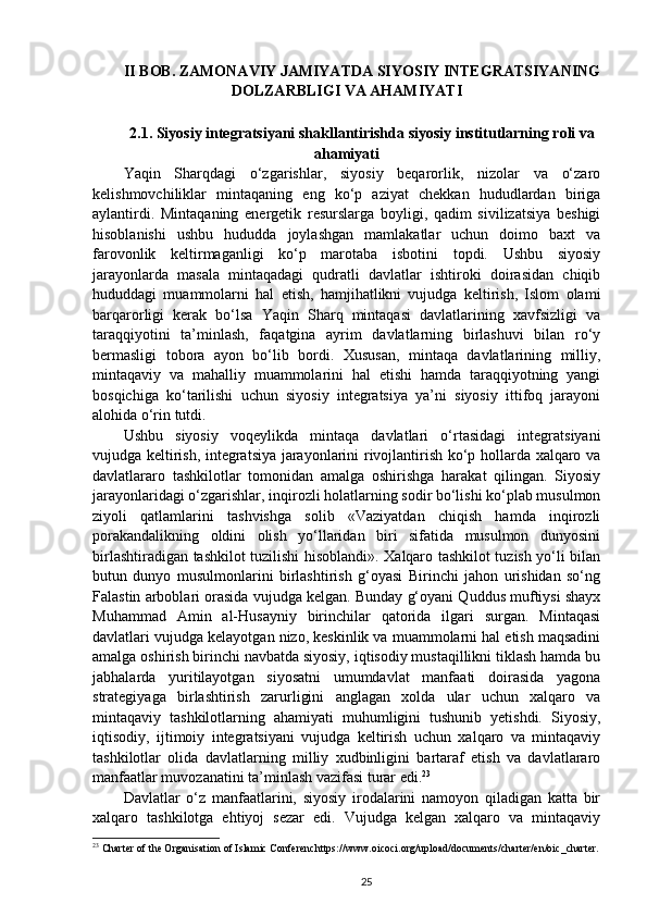 II BOB. ZAMONAVIY JAMIYATDA SIYOSIY INTEGRATSIYANING
DOLZARBLIGI VA AHAMIYATI
2.1. Siyosiy integratsiyani shakllantirishda siyosiy institutlarning roli va
ahamiyati
Yaqin   Sharqdagi   o‘zgarishlar,   siyosiy   beqarorlik,   nizolar   va   o‘zaro
kelishmovchiliklar   mintaqaning   eng   ko‘p   aziyat   chekkan   hududlardan   biriga
aylantirdi.   Mintaqaning   energetik   resurslarga   boyligi,   qadim   sivilizatsiya   beshigi
hisoblanishi   ushbu   hududda   joylashgan   mamlakatlar   uchun   doimo   baxt   va
farovonlik   keltirmaganligi   ko‘p   marotaba   isbotini   topdi.   Ushbu   siyosiy
jarayonlarda   masala   mintaqadagi   qudratli   davlatlar   ishtiroki   doirasidan   chiqib
hududdagi   muammolarni   hal   etish,   hamjihatlikni   vujudga   keltirish,   Islom   olami
barqarorligi   kerak   bo‘lsa   Yaqin   Sharq   mintaqasi   davlatlarining   xavfsizligi   va
taraqqiyotini   ta’minlash,   faqatgina   ayrim   davlatlarning   birlashuvi   bilan   ro‘y
bermasligi   tobora   ayon   bo‘lib   bordi.   Xususan,   mintaqa   davlatlarining   milliy,
mintaqaviy   va   mahalliy   muammolarini   hal   etishi   hamda   taraqqiyotning   yangi
bosqichiga   ko‘tarilishi   uchun   siyosiy   integratsiya   ya’ni   siyosiy   ittifoq   jarayoni
alohida o‘rin tutdi.  
Ushbu   siyosiy   voqeylikda   mintaqa   davlatlari   o‘rtasidagi   integratsiyani
vujudga keltirish, integratsiya jarayonlarini rivojlantirish ko‘p hollarda xalqaro va
davlatlararo   tashkilotlar   tomonidan   amalga   oshirishga   harakat   qilingan.   Siyosiy
jarayonlaridagi o‘zgarishlar, inqirozli holatlarning sodir bo‘lishi ko‘plab musulmon
ziyoli   qatlamlarini   tashvishga   solib   «Vaziyatdan   chiqish   hamda   inqirozli
porakandalikning   oldini   olish   yo‘llaridan   biri   sifatida   musulmon   dunyosini
birlashtiradigan tashkilot tuzilishi hisoblandi». Xalqaro tashkilot tuzish yo‘li bilan
butun   dunyo   musulmonlarini   birlashtirish   g‘oyasi   Birinchi   jahon   urishidan   so‘ng
Falastin arboblari orasida vujudga kelgan. Bunday g‘oyani Quddus muftiysi shayx
Muhammad   Amin   al-Husayniy   birinchilar   qatorida   ilgari   surgan.   Mintaqasi
davlatlari vujudga kelayotgan nizo, keskinlik va muammolarni hal etish maqsadini
amalga oshirish birinchi navbatda siyosiy, iqtisodiy mustaqillikni tiklash hamda bu
jabhalarda   yuritilayotgan   siyosatni   umumdavlat   manfaati   doirasida   yagona
strategiyaga   birlashtirish   zarurligini   anglagan   xolda   ular   uchun   xalqaro   va
mintaqaviy   tashkilotlarning   ahamiyati   muhumligini   tushunib   yetishdi.   Siyosiy,
iqtisodiy,   ijtimoiy   integratsiyani   vujudga   keltirish   uchun   xalqaro   va   mintaqaviy
tashkilotlar   olida   davlatlarning   milliy   xudbinligini   bartaraf   etish   va   davlatlararo
manfaatlar muvozanatini ta’minlash vazifasi turar edi. 23
 
Davlatlar   o‘z   manfaatlarini,   siyosiy   irodalarini   namoyon   qiladigan   katta   bir
xalqaro   tashkilotga   ehtiyoj   sezar   edi.   Vujudga   kelgan   xalqaro   va   mintaqaviy
23
 Charter of the Organisation of Islamic Conferenchttps://www.oicoci.org/upload/documents/charter/en/oic_charter.
25 