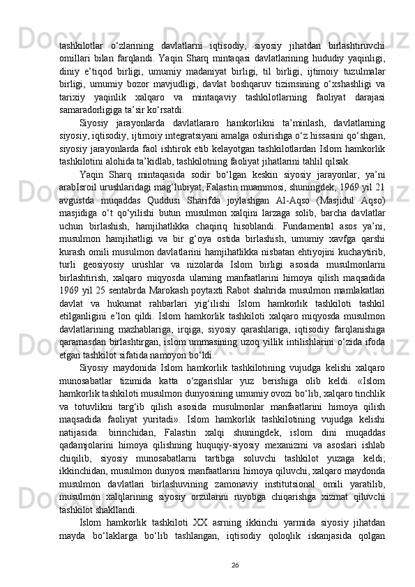 tashkilotlar   o‘zlarining   davlatlarni   iqtisodiy,   siyosiy   jihatdan   birlashtiruvchi
omillari   bilan   farqlandi.   Yaqin   Sharq   mintaqasi   davlatlarining   hududiy   yaqinligi,
diniy   e’tiqod   birligi,   umumiy   madaniyat   birligi,   til   birligi,   ijtimoiy   tuzulmalar
birligi,   umumiy   bozor   mavjudligi,   davlat   boshqaruv   tizimsining   o‘xshashligi   va
tarixiy   yaqinlik   xalqaro   va   mintaqaviy   tashkilotlarning   faoliyat   darajasi
samaradorligiga ta’sir ko‘rsatdi. 
Siyosiy   jarayonlarda   davlatlararo   hamkorlikni   ta’minlash,   davlatlarning
siyosiy, iqtisodiy, ijtimoiy integratsiyani amalga oshirishga o‘z hissasini qo‘shgan,
siyosiy jarayonlarda faol ishtirok etib kelayotgan tashkilotlardan Islom  hamkorlik
tashkilotini alohida ta’kidlab, tashkilotning faoliyat jihatlarini tahlil qilsak. 
Yaqin   Sharq   mintaqasida   sodir   bo‘lgan   keskin   siyosiy   jarayonlar,   ya’ni
arabIsroil urushlaridagi mag‘lubiyat, Falastin muammosi, shuningdek, 1969 yil 21
avgustda   muqaddas   Quddusi   Sharifda   joylashgan   Al-Aqso   (Masjidul   Aqso)
masjidiga   o‘t   qo‘yilishi   butun   musulmon   xalqini   larzaga   solib,   barcha   davlatlar
uchun   birlashish,   hamjihatlikka   chaqiriq   hisoblandi.   Fundamental   asos   ya’ni,
musulmon   hamjihatligi   va   bir   g‘oya   ostida   birlashish,   umumiy   xavfga   qarshi
kurash omili musulmon davlatlarini hamjihatlikka nisbatan ehtiyojini kuchaytirib,
turli   geosiyosiy   urushlar   va   nizolarda   Islom   birligi   asosida   musulmonlarni
birlashtirish,   xalqaro   miqyosda   ularning   manfaatlarini   himoya   qilish   maqsadida
1969 yil 25 sentabrda Marokash poytaxti Rabot shahrida musulmon mamlakatlari
davlat   va   hukumat   rahbarlari   yig‘ilishi   Islom   hamkorlik   tashkiloti   tashkil
etilganligini   e’lon   qildi.   Islom   hamkorlik   tashkiloti   xalqaro   miqyosda   musulmon
davlatlarining   mazhablariga,   irqiga,   siyosiy   qarashlariga,   iqtisodiy   farqlanishiga
qaramasdan birlashtirgan, islom ummasining uzoq yillik intilishlarini o‘zida ifoda
etgan tashkilot sifatida namoyon bo‘ldi. 
Siyosiy   maydonida   Islom   hamkorlik   tashkilotining   vujudga   kelishi   xalqaro
munosabatlar   tizimida   katta   o‘zgarishlar   yuz   berishiga   olib   keldi.   «Islom
hamkorlik tashkiloti musulmon dunyosining umumiy ovozi bo‘lib, xalqaro tinchlik
va   totuvlikni   targ‘ib   qilish   asosida   musulmonlar   manfaatlarini   himoya   qilish
maqsadida   faoliyat   yuritadi».   Islom   hamkorlik   tashkilotining   vujudga   kelishi
natijasida:   birinchidan,   Falastin   xalqi   shuningdek,   islom   dini   muqaddas
qadamjolarini   himoya   qilishning   huquqiy-siyosiy   mexanizmi   va   asoslari   ishlab
chiqilib,   siyosiy   munosabatlarni   tartibga   soluvchi   tashkilot   yuzaga   keldi;
ikkinchidan, musulmon dunyosi manfaatlarini himoya qiluvchi, xalqaro maydonda
musulmon   davlatlari   birlashuvining   zamonaviy   institutsional   omili   yaratilib,
musulmon   xalqlarining   siyosiy   orzularini   ruyobga   chiqarishga   xizmat   qiluvchi
tashkilot shakllandi.  
Islom   hamkorlik   tashkiloti   XX   asrning   ikkinchi   yarmida   siyosiy   jihatdan
mayda   bo‘laklarga   bo‘lib   tashlangan,   iqtisodiy   qoloqlik   iskanjasida   qolgan
26 