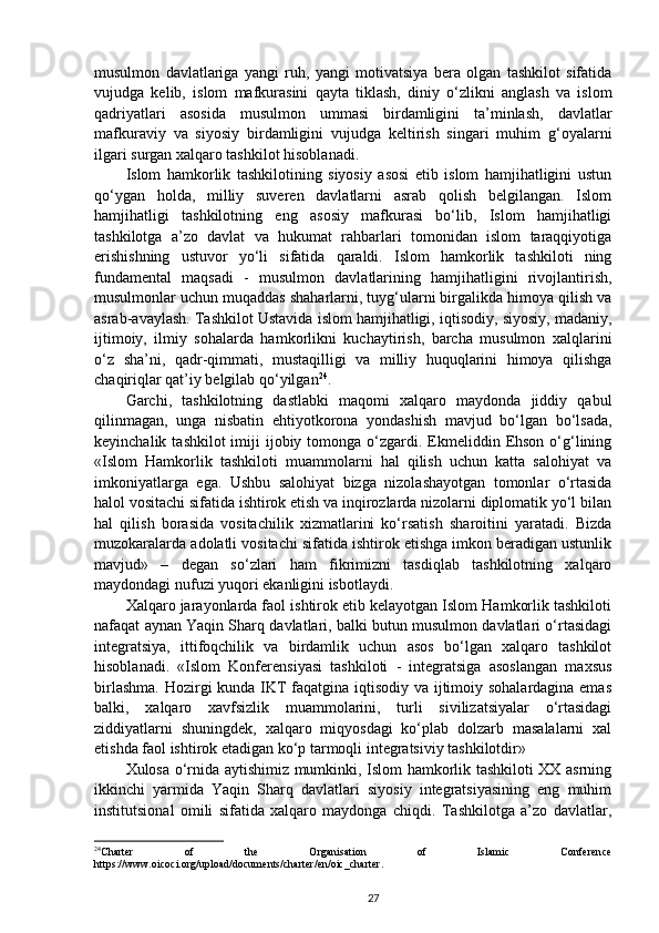 musulmon   davlatlariga   yangi   ruh,   yangi   motivatsiya   bera   olgan   tashkilot   sifatida
vujudga   kelib,   islom   mafkurasini   qayta   tiklash,   diniy   o‘zlikni   anglash   va   islom
qadriyatlari   asosida   musulmon   ummasi   birdamligini   ta’minlash,   davlatlar
mafkuraviy   va   siyosiy   birdamligini   vujudga   keltirish   singari   muhim   g‘oyalarni
ilgari surgan xalqaro tashkilot hisoblanadi. 
Islom   hamkorlik   tashkilotining   siyosiy   asosi   etib   islom   hamjihatligini   ustun
qo‘ygan   holda,   milliy   suveren   davlatlarni   asrab   qolish   belgilangan.   Islom
hamjihatligi   tashkilotning   eng   asosiy   mafkurasi   bo‘lib,   Islom   hamjihatligi
tashkilotga   a’zo   davlat   va   hukumat   rahbarlari   tomonidan   islom   taraqqiyotiga
erishishning   ustuvor   yo‘li   sifatida   qaraldi.   Islom   hamkorlik   tashkiloti   ning
fundamental   maqsadi   -   musulmon   davlatlarining   hamjihatligini   rivojlantirish,
musulmonlar uchun muqaddas shaharlarni, tuyg‘ularni birgalikda himoya qilish va
asrab-avaylash. Tashkilot Ustavida islom hamjihatligi, iqtisodiy, siyosiy, madaniy,
ijtimoiy,   ilmiy   sohalarda   hamkorlikni   kuchaytirish,   barcha   musulmon   xalqlarini
o‘z   sha’ni,   qadr-qimmati,   mustaqilligi   va   milliy   huquqlarini   himoya   qilishga
chaqiriqlar qat’iy belgilab qo‘yilgan 24
.  
Garchi,   tashkilotning   dastlabki   maqomi   xalqaro   maydonda   jiddiy   qabul
qilinmagan,   unga   nisbatin   ehtiyotkorona   yondashish   mavjud   bo‘lgan   bo‘lsada,
keyinchalik  tashkilot  imiji  ijobiy  tomonga o‘zgardi. Ekmeliddin  Ehson  o‘g‘lining
«Islom   Hamkorlik   tashkiloti   muammolarni   hal   qilish   uchun   katta   salohiyat   va
imkoniyatlarga   ega.   Ushbu   salohiyat   bizga   nizolashayotgan   tomonlar   o‘rtasida
halol vositachi sifatida ishtirok etish va inqirozlarda nizolarni diplomatik yo‘l bilan
hal   qilish   borasida   vositachilik   xizmatlarini   ko‘rsatish   sharoitini   yaratadi.   Bizda
muzokaralarda adolatli vositachi sifatida ishtirok etishga imkon beradigan ustunlik
mavjud»   –   degan   so‘zlari   ham   fikrimizni   tasdiqlab   tashkilotning   xalqaro
maydondagi nufuzi yuqori ekanligini isbotlaydi. 
Xalqaro jarayonlarda faol ishtirok etib kelayotgan Islom Hamkorlik tashkiloti
nafaqat aynan Yaqin Sharq davlatlari, balki butun musulmon davlatlari o‘rtasidagi
integratsiya,   ittifoqchilik   va   birdamlik   uchun   asos   bo‘lgan   xalqaro   tashkilot
hisoblanadi.   «Islom   Konferensiyasi   tashkiloti   -   integratsiga   asoslangan   maxsus
birlashma. Hozirgi kunda IKT faqatgina iqtisodiy va ijtimoiy sohalardagina emas
balki,   xalqaro   xavfsizlik   muammolarini,   turli   sivilizatsiyalar   o‘rtasidagi
ziddiyatlarni   shuningdek,   xalqaro   miqyosdagi   ko‘plab   dolzarb   masalalarni   xal
etishda faol ishtirok etadigan ko‘p tarmoqli integratsiviy tashkilotdir» 
Xulosa o‘rnida aytishimiz mumkinki, Islom hamkorlik tashkiloti XX asrning
ikkinchi   yarmida   Yaqin   Sharq   davlatlari   siyosiy   integratsiyasining   eng   muhim
institutsional   omili   sifatida   xalqaro   maydonga   chiqdi.   Tashkilotga   a’zo   davlatlar,
24
Charter   of   the   Organisation   of   Islamic   Conference
https://www.oicoci.org/upload/documents/charter/en/oic_charter.
27 