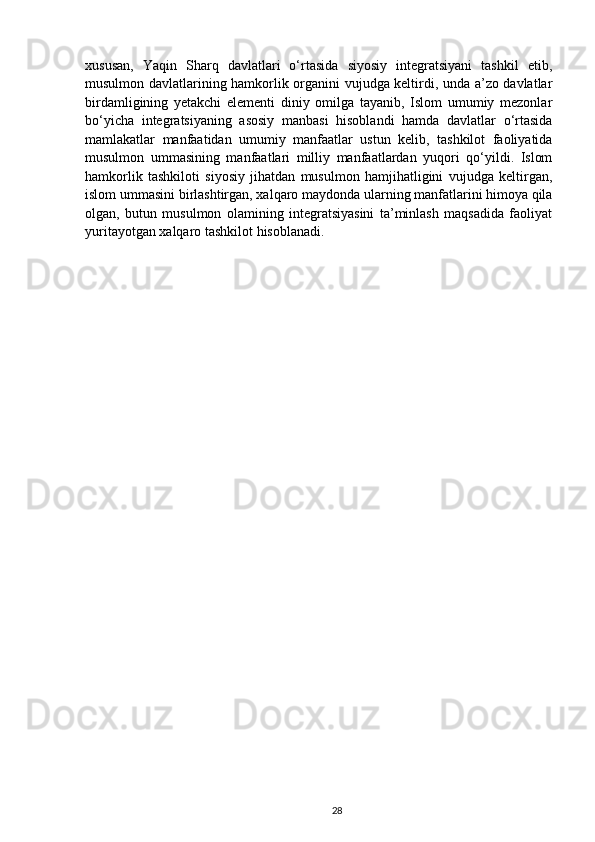 xususan,   Yaqin   Sharq   davlatlari   o‘rtasida   siyosiy   integratsiyani   tashkil   etib,
musulmon davlatlarining hamkorlik organini vujudga keltirdi, unda a’zo davlatlar
birdamligining   yetakchi   elementi   diniy   omilga   tayanib,   Islom   umumiy   mezonlar
bo‘yicha   integratsiyaning   asosiy   manbasi   hisoblandi   hamda   davlatlar   o‘rtasida
mamlakatlar   manfaatidan   umumiy   manfaatlar   ustun   kelib,   tashkilot   faoliyatida
musulmon   ummasining   manfaatlari   milliy   manfaatlardan   yuqori   qo‘yildi.   Islom
hamkorlik   tashkiloti   siyosiy   jihatdan   musulmon   hamjihatligini   vujudga   keltirgan,
islom ummasini birlashtirgan, xalqaro maydonda ularning manfatlarini himoya qila
olgan,   butun   musulmon   olamining   integratsiyasini   ta’minlash   maqsadida   faoliyat
yuritayotgan xalqaro tashkilot hisoblanadi. 
28 