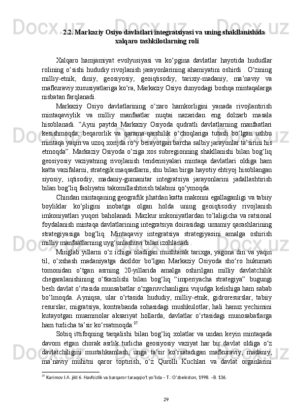 2.2. Markaziy Osiyo davlatlari integratsiyasi va uning shakllanishida
xalqaro tashkilotlarning roli
Xalqaro   hamjamiyat   evolyusiyasi   va   ko‘pgina   davlatlar   hayotida   hududlar
rolining o‘sishi hududiy rivojlanish jarayonlarining ahamiyatini oshirdi . O‘zining
milliy-etnik,   diniy,   geosiyosiy,   geoiqtisodiy,   tarixiy-madaniy,   ma’naviy   va
mafkuraviy xususiyatlariga ko‘ra, Markaziy Osiyo dunyodagi boshqa mintaqalarga
nisbatan farqlanadi.
Markaziy   Osiyo   davlatlarining   o‘zaro   hamkorligini   yanada   rivojlantirish
mintaqaviylik   va   milliy   manfaatlar   nuqtai   nazaridan   eng   dolzarb   masala
hisoblanadi.   “Ayni   paytda   Markaziy   Osiyoda   qudratli   davlatlarning   manfaatlari
kesishmoqda,   beqarorlik   va   qarama-qarshilik   o‘choqlariga   tutash   bo‘lgan   ushbu
mintaqa yaqin va uzoq xorijda ro‘y berayotgan barcha salbiy jarayonlar ta’sirini his
etmoqda”.  Markaziy  Osiyoda  o‘ziga  xos  subregionning  shakllanishi  bilan  bog‘liq
geosiyosiy   vaziyatning   rivojlanish   tendensiyalari   mintaqa   davlatlari   oldiga   ham
katta vazifalarni, strategik maqsadlarni, shu bilan birga hayotiy ehtiyoj hisoblangan
siyosiy,   iqtisodiy,   madaniy-gumanitar   integratsiya   jarayonlarini   jadallashtirish
bilan bog‘liq faoliyatni takomillashtirish talabini qo‘ymoqda.  
Chindan mintaqaning geografik jihatdan katta makonni egallaganligi va tabiiy
boyliklar   ko‘pligini   inobatga   olgan   holda   uning   geoiqtisodiy   rivojlanish
imkoniyatlari yuqori baholanadi. Mazkur imkoniyatlardan to‘laligicha va ratsional
foydalanish mintaqa davlatlarining integratsiya doirasidagi umumiy qarashlarining
strategiyasiga   bog‘liq.   Mintaqaviy   integratsiya   strategiyasini   amalga   oshirish
milliy manfaatlarning uyg‘unlashuvi bilan izohlanadi .
Minglab yillarni o‘z ichiga oladigan mushtarak tarixga, yagona din va yaqin
til,   o‘xshash   madaniyatga   daxldor   bo‘lgan   Markaziy   Osiyoda   sho‘ro   hukumati
tomonidan   o‘tgan   asrning   20-yillarida   amalga   oshirilgan   milliy   davlatchilik
chegaralanishining   o‘tkazilishi   bilan   bog‘liq   “imperiyacha   strategiya”   bugungi
besh davlat o‘rtasida munsabatlar o‘zgaruvchanligini vujudga kelishiga ham sabab
bo‘lmoqda.   Ayniqsa,   ular   o‘rtasida   hududiy,   milliy-etnik,   gidroresurslar,   tabiiy
resurslar,   migratsiya,   kontrabanda   sohasidagi   mushkulotlar,   hali   hanuz   yechimini
kutayotgan   muammolar   aksariyat   hollarda,   davlatlar   o‘rtasidagi   munosabatlarga
ham turlicha ta’sir ko‘rsatmoqda. 25
Sobiq   ittifoqning   tarqalishi   bilan   bog‘liq   xolatlar   va   undan   keyin   mintaqada
davom   etgan   chorak   asrlik   turlicha   geosiyosiy   vaziyat   har   bir   davlat   oldiga   o‘z
davlatchiligini   mustahkamlash,   unga   ta’sir   ko‘rsatadigan   mafkuraviy,   madaniy,
ma’naviy   muhitni   qaror   toptirish,   o‘z   Qurolli   Kuchlari   va   davlat   organlarini
25
  Karimov I.A.  jild   6. Havfsizlik va barqaror taraqqio‘t yo‘lida – T.: O‘zbekiston, 1998. –B. 136.
29 